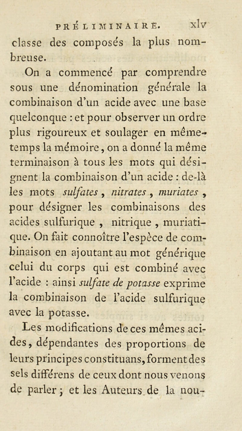 classe des composés la plus nom- breuse. On a commencé par comprendre sous une dénomination générale la combinaison d’un acide avec une base quelconque : et pour observer un ordre plus rigoureux et soulager en même- temps la mémoire, on a donné la même terminaison â tous les mots qui dési- gnent la combinaison d’un acide : de-là les mots sulfates , nitrates , muriates , pour désigner les combinaisons des acides sulfurique , nitrique , muriati- que. On fait connoître l’espèce de com- binaison en ajoutant au mot générique celui du corps qui est combiné avec l’acide : ainsi sulfate de potasse exprime la combinaison de l’acide sulfurique avec la potasse. Les modifications de ces mêmes aci- des, dépendantes des proportions de leurs principes constituans, forment des sels différens de ceux dont nous venons de parler \ et les Auteurs de la nou-