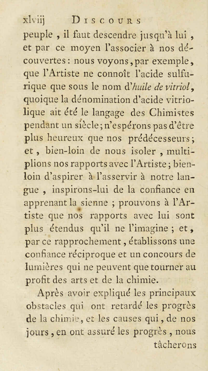 peuple , il faut descendre jusqu’à lui , et par ce moyen l’associer à nos dé- couvertes: nous voyons,par exemple, que l’Artiste ne connoît l’acide sulfu- rique que sous le nom d'huile de vitriol, quoique la dénomination d’acide vitrio- lique ait été le langage des Chimistes * pendant un siècle ; n’espérons pas d’être plus heureux que nos prédécesseurs; et , bien-loin de nous isoler , multi- plions nos rapports avec l’Artiste ; bien- loin d’aspirer à l’asservir à notre lan- gue , inspirons-lui de la confiance en apprenant la sienne ; prouvons à l’Ar- tiste que nos rapports avec lui sont plus étendus qu’il ne l’imagine ; et, par ce rapprochement, établissons une confiance réciproque et un concours de lumières qui ne peuvent que tourner au profit des arts et de la chimie. Après avoir expliqué les principaux obstacles qui ont retardé les progrès de la chimie, et les causes qui, de nos jours, en ont assuré les progrès, nous tâcherons