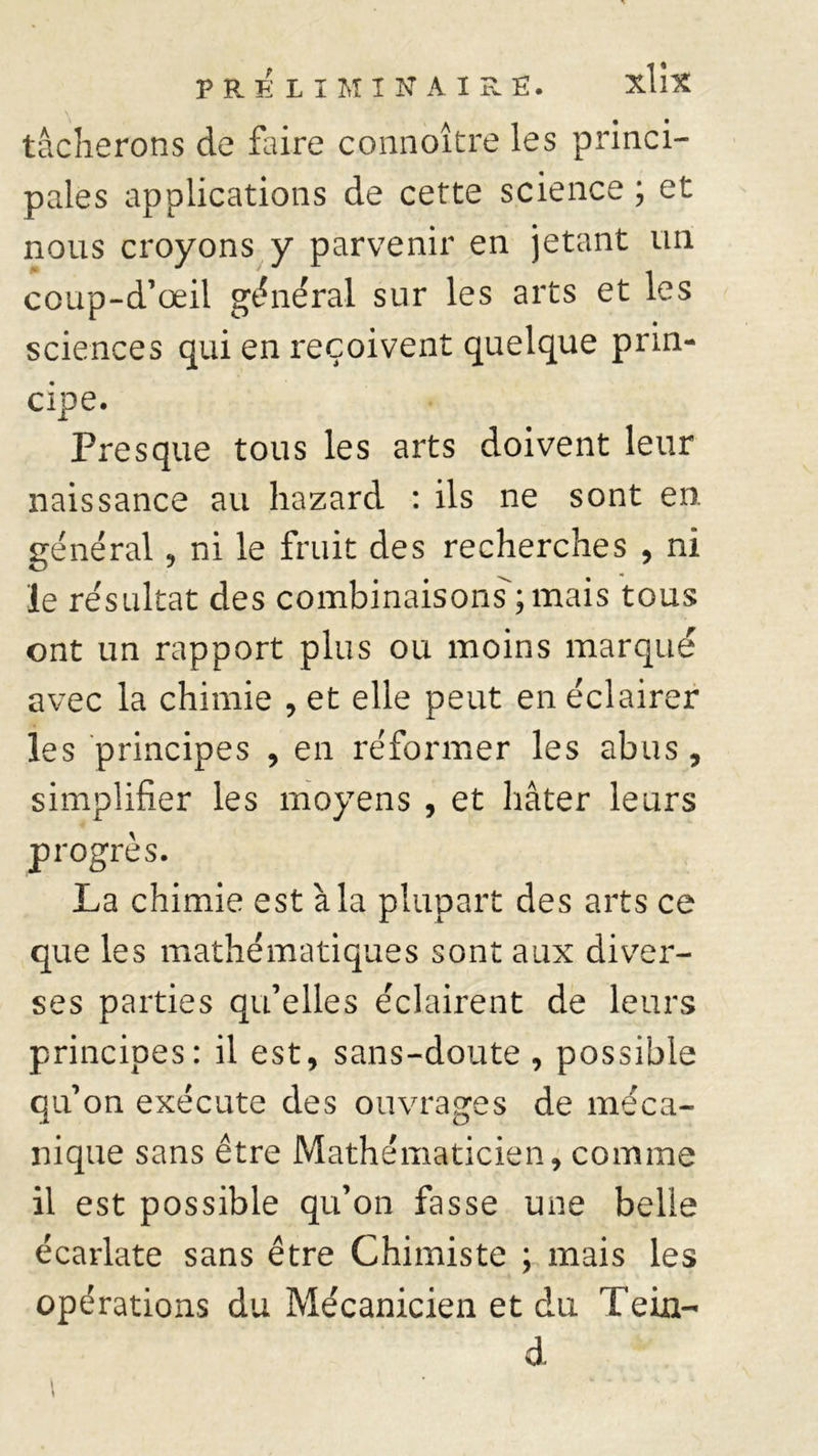 tâcherons de faire connoître les princi- pales applications de cette science ; et nous croyons y parvenir en jetant un coup-d’œii général sur les arts et les sciences qui en reçoivent quelque prin- cipe. Presque tous les arts doivent leur naissance au hazard : ils ne sont en général, ni le fruit des recherches , ni le résultat des combinaisons; mais tous ont un rapport plus ou moins marqué avec la chimie , et elle peut en éclairer les principes , en réformer les abus, simplifier les moyens , et hâter leurs progrès. La chimie est à la plupart des arts ce que les mathématiques sont aux diver- ses parties qu’elles éclairent de leurs principes: il est, sans-doute , possible qu’on exécute des ouvrages de méca- nique sans être Mathématicien, comme il est possible qu’on fasse une belle écarlate sans être Chimiste ; mais les opérations du Mécanicien et du Te in- d