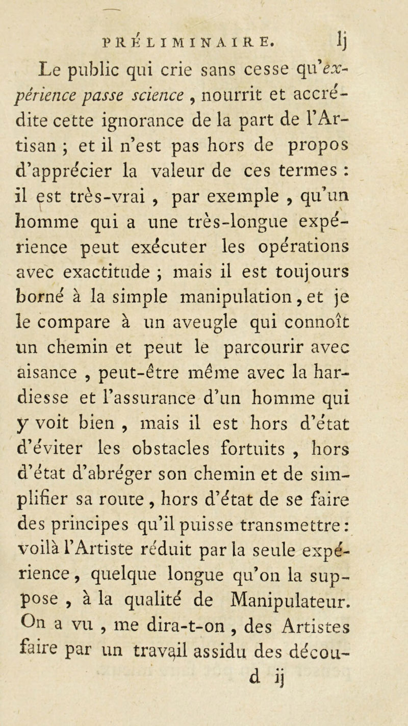 Le public qui crie sans cesse qu ex- périence passe science , nourrit et accré- dite cette ignorance de la part de l’Ar- tisan ; et il n’est pas hors de propos d’apprécier la valeur de ces termes : il est très-vrai , par exemple , qu’un homme qui a une très-longue expé- rience peut exécuter les opérations avec exactitude ; mais il est toujours borné à la simple manipulation, et je le compare à un aveugle qui connoît un chemin et peut le parcourir avec aisance , peut-être même avec la har- diesse et l’assurance d’un homme qui y voit bien , mais il est hors d’état d’éviter les obstacles fortuits , hors d’état d’abréger son chemin et de sim- plifier sa route, hors d’état de se faire des principes qu’il puisse transmettre: voilà l’Artiste réduit par la seule expé- rience , quelque longue qu’on la sup- pose , à la qualité de Manipulateur. On a vu , me dira-t-on , des Artistes faire par un travail assidu des décou- d ij