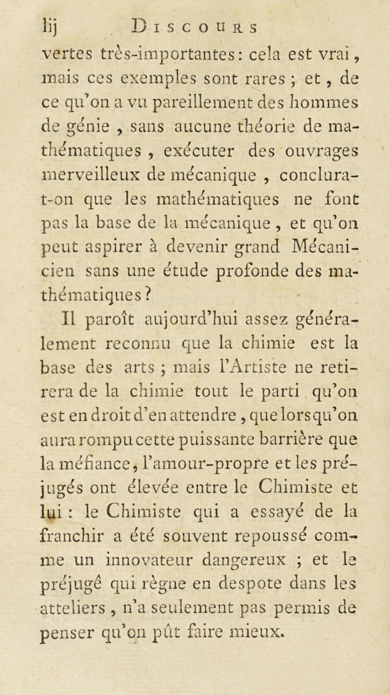 i vertes très-importantes: cela est vrai, mais ces exemples sont rares ; et, de ce qu'on a vu pareillement des hommes de génie , sans aucune théorie de ma- thématiques , exécuter des ouvrages merveilleux de mécanique , conclura- t-on que les mathématiques ne font pas la base de la mécanique , et qu’on peut aspirer à devenir grand Mécani- cien sans une étude profonde des ma- thématiques? Il paroît aujourd’hui assez généra- lement reconnu que la chimie est la base des arts ; mais l’Artiste ne reti- rera de la chimie tout le parti qu’on est en droit d’en attendre , que lorsqu’on aura rompu cette puissante barrière que la méfiance, l’amour-propre et les pré- jugés ont élevée entre le Chimiste et lui : le Chimiste qui a essayé de la franchir a été souvent repoussé com- me un innovateur dangereux ; et le préjugé qui règne en despote dans les atteliers , n’a seulement pas permis de penser qu’on pût faire mieux.