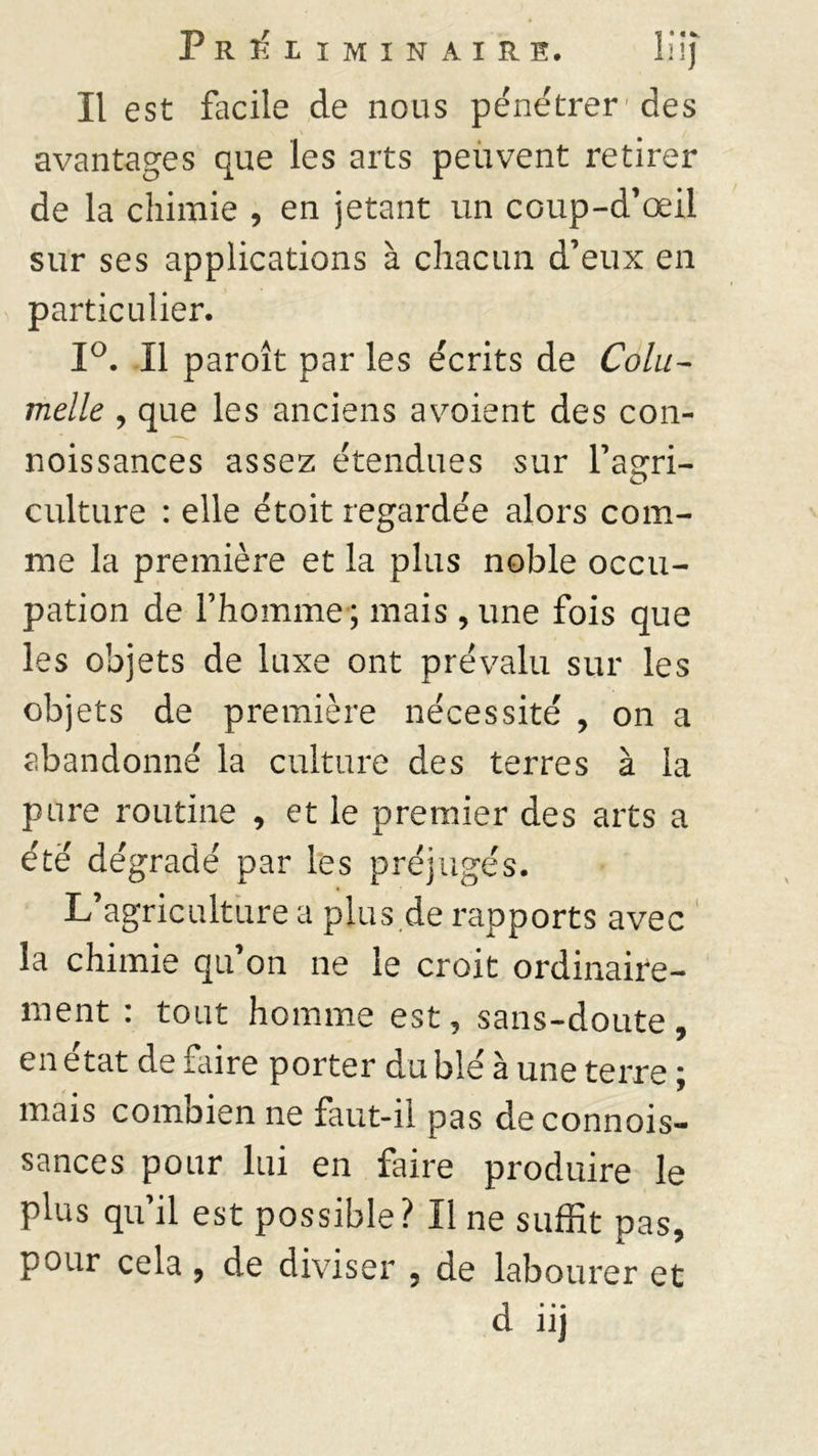 Il est facile de nous pénétrer* des avantages que les arts peuvent retirer de la chimie , en jetant un coup-d’œil sur ses applications à chacun d’eux en particulier. 1°. Il paroît par les écrits de Cola- melle , que les anciens avoient des con- noissances assez étendues sur Fasrri- culture : elle étoit regarde'e alors com- me la première et la plus noble occu- pation de l’homme ; mais , une fois que les objets de luxe ont prévalu sur les objets de première nécessité , on a abandonné la culture des terres à la pure routine , et le premier des arts a été dégradé par les préjugés. L’agriculture a plus de rapports avec la chimie qu’on ne le croit ordinaire- ment : tout homme est, sans-doute, en état de faire porter du blé à une terre ; mais combien ne faut-il pas de connois- sances pour lui en faire produire le plus qu il est possible? Il ne suffit pas, pour cela , de diviser , de labourer et d* • • Ilj