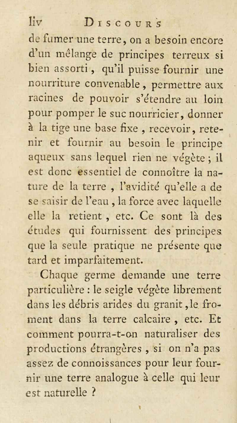 de fumer une terre, on a besoin encore d’un mélange de principes terreux si bien assorti, qu’il puisse fournir une nourriture convenable , permettre aux racines de pouvoir s’étendre au loin pour pomper le suc nourricier, donner à la tige une base fixe , recevoir, rete- nir et fournir au besoin le principe aqueux sans lequel rien ne végète ; il est donc essentiel de connoître la na- ture de la terre , l’avidité qu’elle a de se saisir de l’eau , la force avec laquelle elle la retient , etc. Ce sont là des études qui fournissent des principes que la seule pratique ne présente que tard et imparfaitement. Chaque germe demande une terre particulière : le seigle végète librement dans les débris arides du granit,le fro- ment dans la terre calcaire , etc. Et comment pourra-t-on naturaliser des productions étrangères , si on n’a pas assez de connoissances pour leur four- nir une terre analogue à celle qui leur est naturelle ?