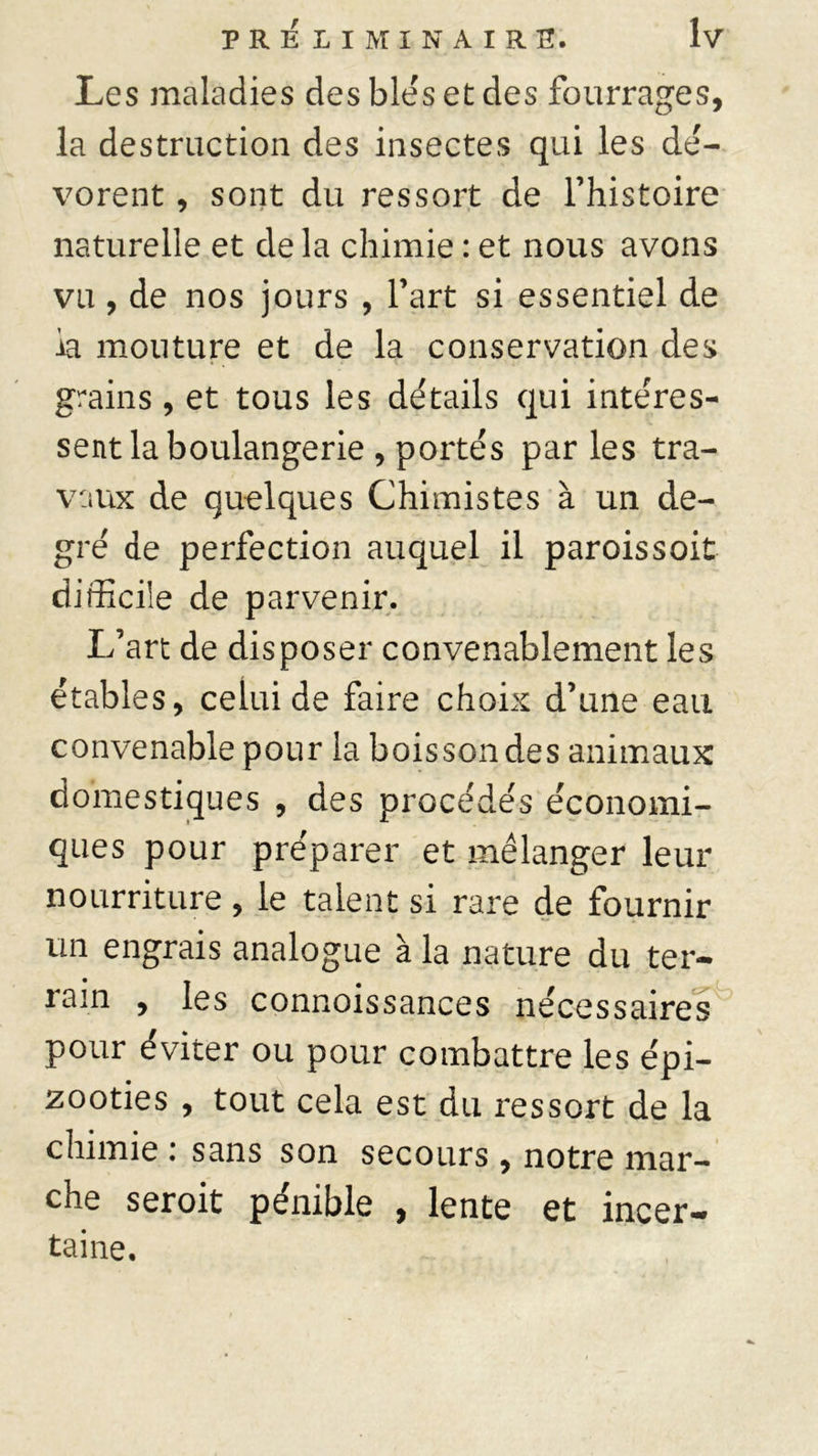 Les maladies des blés et des fourrages, la destruction des insectes qui les dé- vorent , sont du ressort de l’histoire naturelle et de la chimie : et nous avons vu , de nos jours , l’art si essentiel de la mouture et de la conservation des grains, et tous les détails qui intéres- sent la boulangerie , portés par les tra- vaux de quelques Chimistes à un de- gré de perfection auquel il paroissoit difficile de parvenir. L’art de disposer convenablement les étables, celui de faire choix d’une eau convenable pour la boisson des animaux domestiques , des procédés économi- ques pour préparer et mélanger leur nourriture, le talent si rare de fournir un engrais analogue à la nature du ter- rain , les connoissances nécessaires pour éviter ou pour combattre les épi- zooties , tout cela est du ressort de la chimie : sans son secours , notre mar- che seroit pénible , lente et incer- taine.