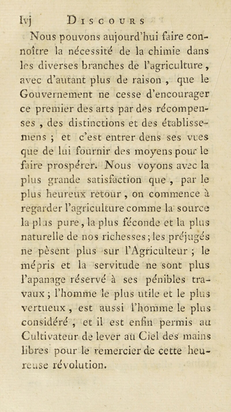 Nous pouvons aujourd’hui faire con- noîcre la nécessité de la chimie dans les diverses branches de l’agriculture, avec d’autant plus de raison , que le Gouvernement ne cesse d’encourager ce premier des arts par des récompen- ses , des distinctions et des établisse- mens ; et c’est entrer dens ses vues que de lui fournir des moyens pour le faire prospérer. Nous voyons avec la plus grande satisfaction que , par le plus heureux retour , on commence à regarder l’agriculture comme la source la plus pure, la plus féconde et la plus naturelle de nos richesses ; les préjugés ne pèsent plus sur l’Agriculteur ; le mépris et la servitude ne sont plus l’apanage réservé à ses pénibles tra- vaux ; l’homme le plus utile et le plus vertueux , est aussi l’homme le plus considéré , et il est enfin permis au Cultivateur de lever au Ciel des mains libres pour le remercier de cette heu- reuse révolution.
