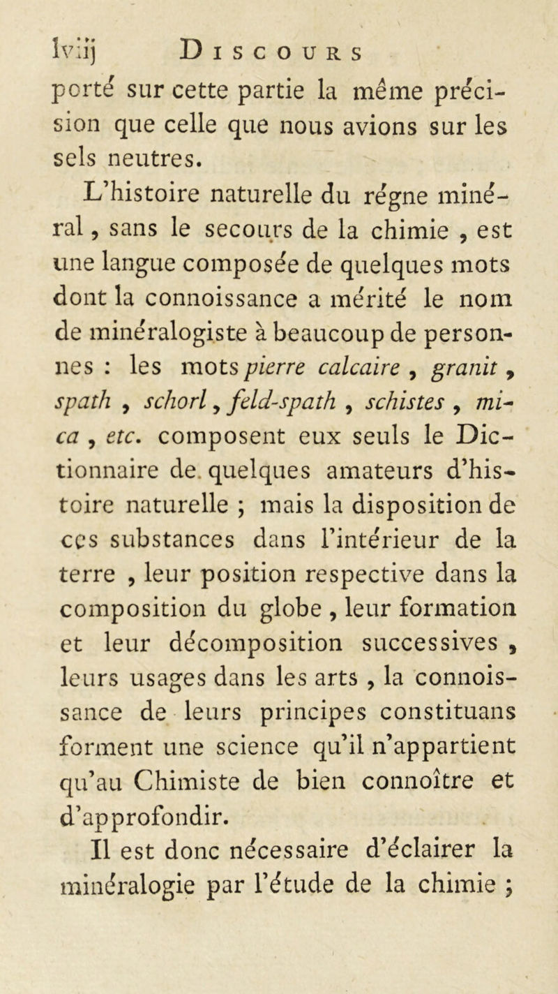 porté sur cette partie la même préci- sion que celle que nous avions sur les sels neutres. L’histoire naturelle du régne miné- ral , sans le secours de la chimie , est une langue composée de quelques mots dont la connoissance a mérité le nom de minéralogiste à beaucoup de person- nes : les mots pierre calcaire , granit 9 spath , schorl, feld-spath , schistes , mi- ca , etc. composent eux seuls le Dic- tionnaire de. quelques amateurs d’his- toire naturelle ; mais la disposition de ces substances dans l’intérieur de la terre , leur position respective dans la composition du globe , leur formation et leur décomposition successives , leurs usages dans les arts , la connois- sance de leurs principes constituais forment une science qu’il n’appartient qu’au Chimiste de bien connoître et d’approfondir. Il est donc nécessaire d’éclairer la minéralogie par l’étude de la chimie ;