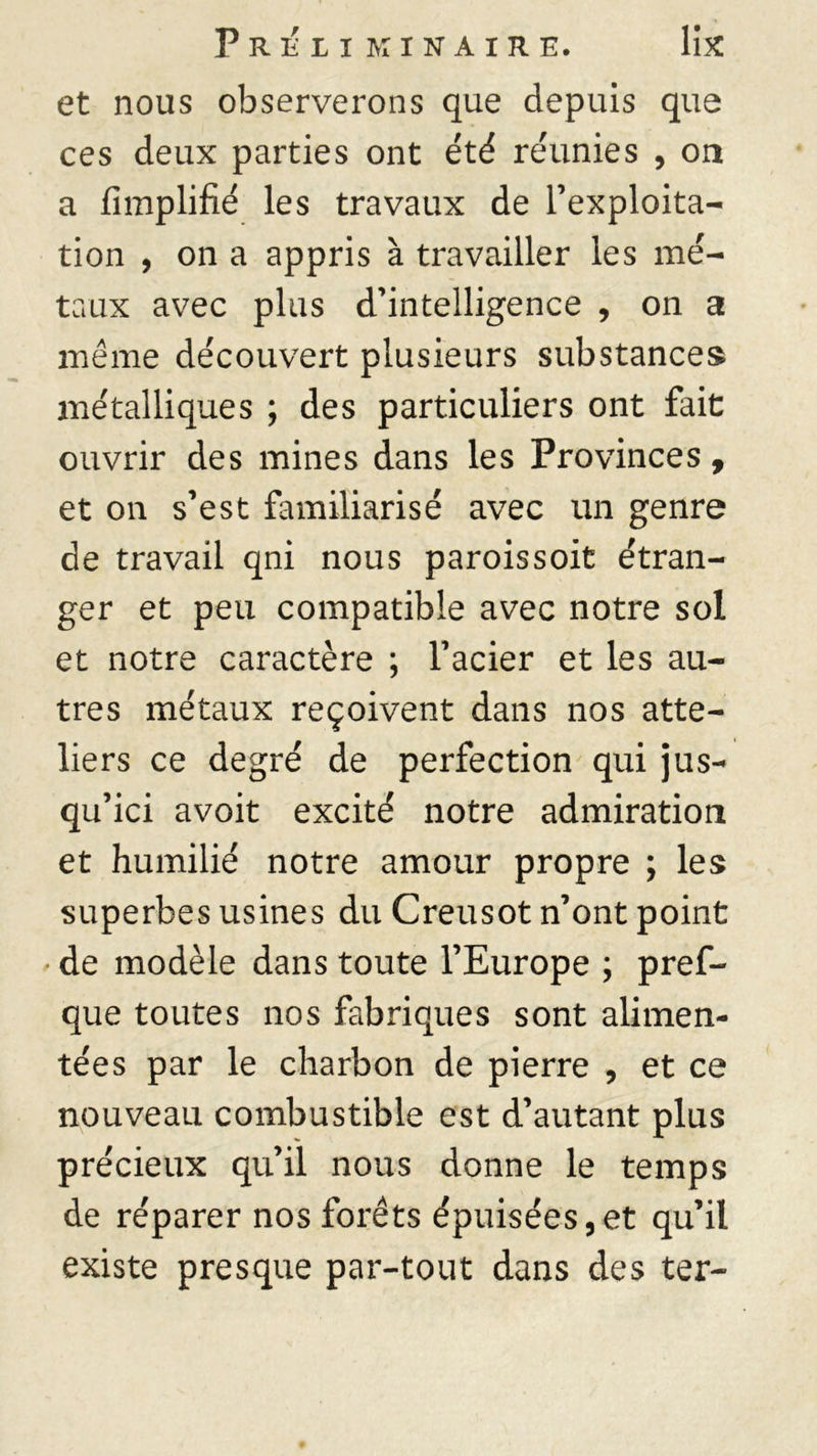 P R É I I K I N A I R E. llX et nous observerons que depuis que ces deux parties ont été réunies , on a Amplifié les travaux de l’exploita- tion , on a appris à travailler les mé- taux avec plus d’intelligence , on a même découvert plusieurs substances métalliques ; des particuliers ont fait ouvrir des mines dans les Provinces, et on s’est familiarisé avec un genre de travail qni nous paroissoit étran- ger et peu compatible avec notre sol et notre caractère ; l’acier et les au- tres métaux reçoivent dans nos atte- liers ce degré de perfection qui jus- qu’ici avoit excité notre admiration et humilié notre amour propre ; les superbes usines du Creusot n’ont point • de modèle dans toute l’Europe ; pref- que toutes nos fabriques sont alimen- tées par le charbon de pierre , et ce nouveau combustible est d’autant plus précieux qu’il nous donne le temps de réparer nos forêts épuisées,et qu’il existe presque par-tout dans des ter-