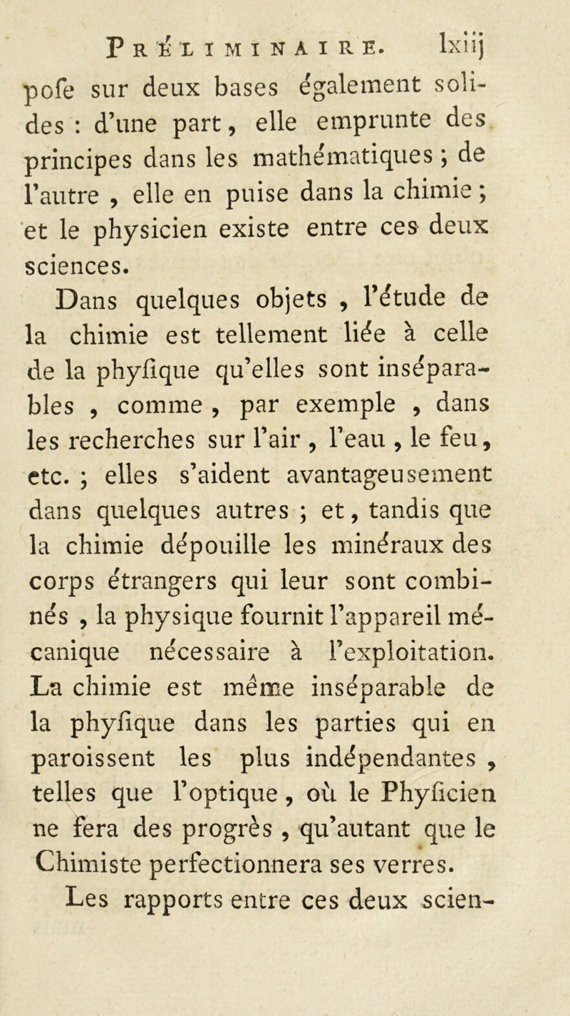 pofe sur deux bases également soli- des : d’une part, elle emprunte des principes dans les mathématiques ; de l’autre , elle en puise dans la chimie ; et le physicien existe entre ces deux sciences. Dans quelques objets , l’étude de la chimie est tellement liée à celle de la phyfique qu’elles sont insépara- bles , comme , par exemple , dans les recherches sur l’air , l’eau , le feu, etc. ; elles s’aident avantageusement dans quelques autres ; et, tandis que la chimie dépouille les minéraux des corps étrangers qui leur sont combi- nés , la physique fournit l’appareil mé- canique nécessaire à l’exploitation. La chimie est même inséparable de la phyfique dans les parties qui en paroissent les plus indépendantes , telles que l’optique, où le Phyficien ne fera des progrès , qu’autant que le Chimiste perfectionnera ses verres. Les rapports entre ces deux scien-