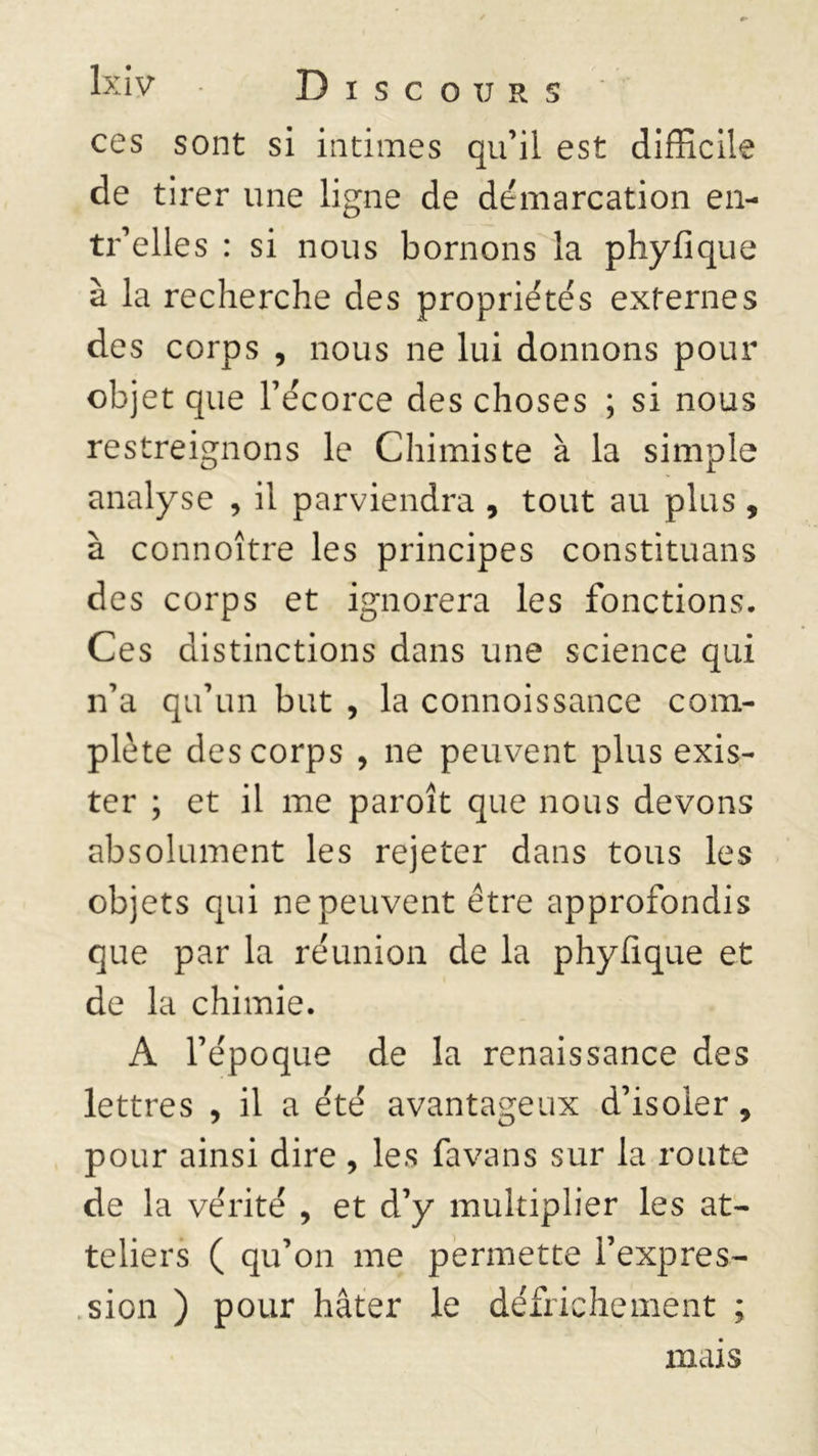 ces sont si intimes qu’il est difficile de tirer une ligne de démarcation en- tr’elles : si nous bornons la phyfique à la recherche des propriétés externes des corps , nous ne lui donnons pour objet que l’écorce des choses ; si nous restreignons le Chimiste à la simple analyse , il parviendra , tout au plus , à connoître les principes constituans des corps et ignorera les fonctions. Ces distinctions dans une science qui n’a qu’un but , la connoissance com- plète des corps , ne peuvent plus exis- ter ; et il me paroît que nous devons absolument les rejeter dans tous les objets qui ne peuvent être approfondis que par la réunion de la phyfique et de la chimie. A l’époque de la renaissance des lettres , il a été avantageux d’isoler, pour ainsi dire , les favans sur la route de la vérité , et d’y multiplier les at- teliers ( qu’on me permette l’expres- sion ) pour hâter le défrichement ; mais
