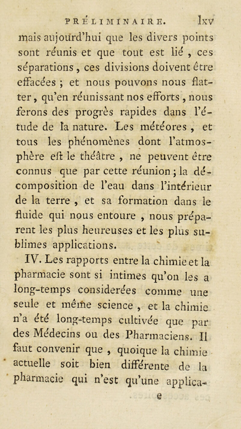mais aujourd’hui que les divers points sont réunis et que tout est lié , ces séparations , ces divisions doivent être effacées ; et nous pouvons nous flat- ter , qu’en réunissant nos efforts , nous ferons des progrès rapides dans l’é- tude de la nature. Les météores , et tous les phénomènes dont l’atmos- phère eft le théâtre , ne peuvent être connus que par cette réunion; la dé- composition de l’eau dans l’intérieur de la terre , et sa formation dans le fluide qui nous entoure , nous prépa- rent les plus heureuses et les plus su- blimes applications. IV. Les rapports entre la chimie et la pharmacie sont si intimes qu’on les a long-temps considérées comme une seule et même science , et la chimie n’a été long-temps cultivée que par des Médecins ou des Pharmaciens* Il faut convenir que , quoique la chimie actuelle soit bien différente de la pharmacie qui n’est qu’une appiica- Q