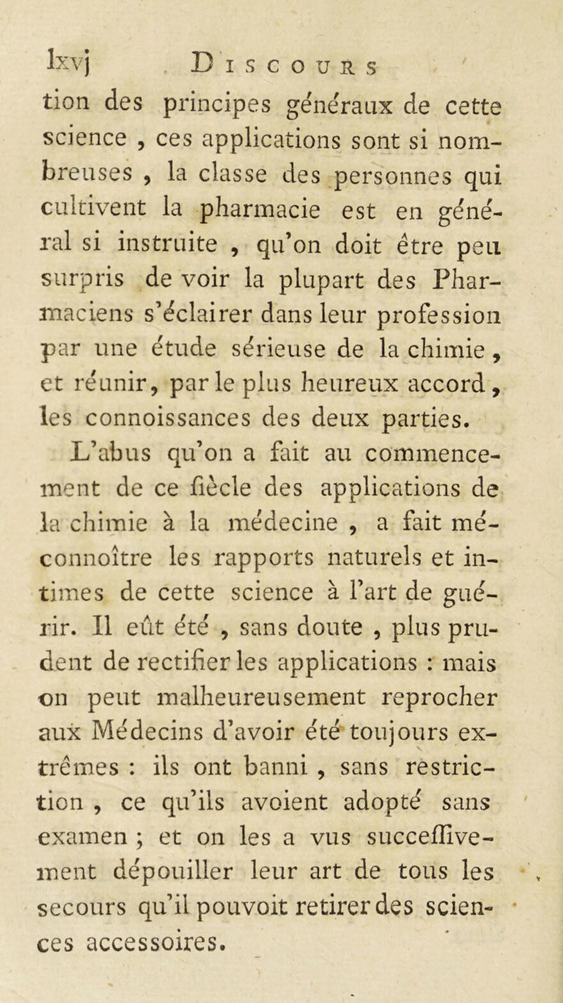 tion des principes généraux de cette science , ces applications sont si nom- breuses , la classe des personnes qui cultivent la pharmacie est en géné- ral si instruite , qu’on doit être peu surpris de voir la plupart des Phar- maciens s’éclairer dans leur profession par une étude sérieuse de la chimie, et réunir, parle plus heureux accord, les connoissances des deux parties. L’abus qu’on a fait au commence- ment de ce fiècle des applications de la chimie à la médecine , a fait mé- connoître les rapports naturels et in- times de cette science à l’art de gué- rir. Il eût été , sans doute , plus pru- dent de rectifier les applications : mais on peut malheureusement reprocher aux Médecins d’avoir été toujours ex- trêmes : ils ont banni , sans restric- tion , ce qu’ils avoient adopté sans examen ; et on les a vus succeflive- ment dépouiller leur art de tous les secours qu’il pouvoit retirer des scien- ces accessoires.