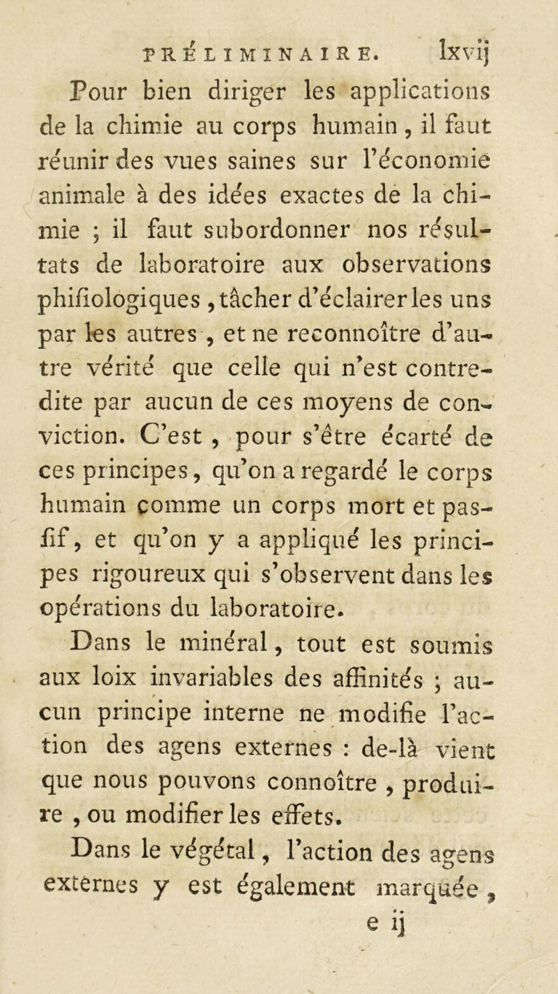Pour bien diriger les applications de la chimie au corps humain , il faut réunir des vues saines sur l’économie animale à des idées exactes de la chi- mie ; il faut subordonner nos résul- tats de laboratoire aux observations phifiologiques , tâcher d’éclairer les uns par les autres , et ne reconnoître d’au- tre vérité que celle qui n’est contre- dite par aucun de ces moyens de con- viction. C’est , pour s’être écarté de ces principes, qu’on a regardé le corps humain comme un corps mort et pas- iif, et qu’on y a appliqué les princi- pes rigoureux qui s’observent dans les opérations du laboratoire. Dans le minéral, tout est soumis aux loix invariables des affinités : au- cun principe interne ne modifie l’ac- tion des agens externes : de-là vient que nous pouvons connoître , produi- re , ou modifier les effets. Dans le végétal, l’action des agens externes y est également marquée , • • e ij