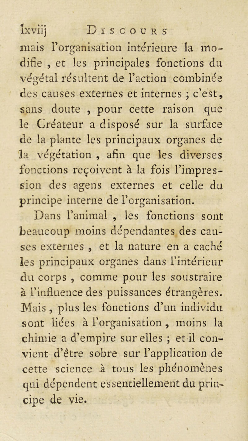 i niais Forçanisation intérieure la mo- O difie , et les principales fonctions du végétal résultent de Faction combinée des causes externes et internes ; c’est, sans doute , pour cette raison que le Créateur a disposé sur la surface de la plante les principaux organes de la végétation , afin que les diverses fonctions reçoivent à la fois l’impres- sion des agens externes et celle du principe interne de l’organisation. Dans l’animal , les fonctions sont beaucoup moins dépendantes des cau- ses externes , et la nature en a caché les principaux organes dans l’intérieur du corps , comme pour les soustraire à l’influence des puissances étrangères. Mais , plus les fonctions d’un individu sont liées à l’organisation , moins la chimie a d’empire sur elles ; et il con- vient d’être sobre sur l’application de cette science à tous les phénomènes qui dépendent essentiellement du prin- cipe de vie*