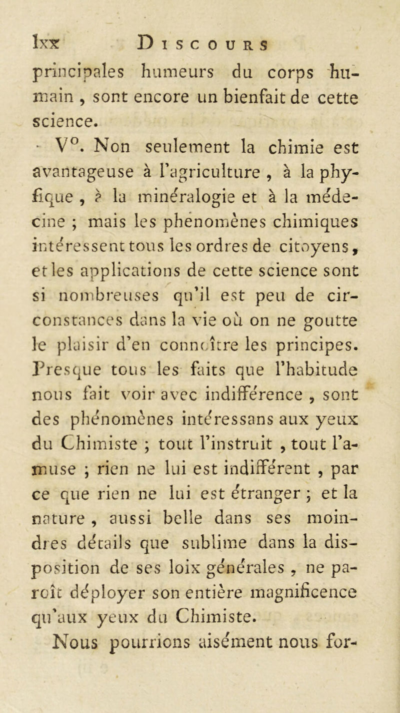principales humeurs du corps hu- main , sont encore un bienfait de cette science. * V°. Non seulement la chimie est avantageuse à l'agriculture , à la phy- fique , p la minéralogie et à la méde- cine ; mais les phénomènes chimiques intéressent tous les ordres de citoyens, et les applications de cette science sont si nombreuses qu’il est peu de cir- constances dans la vie où on ne goutte le plaisir d’en connaître les principes. Presque tous les faits que l’habitude nous fait voir avec indifférence, sont des phénomènes intéressans aux yeux du Chimiste ; tout l’instruit , tout l’a- muse ; rien ne lui est indifférent , par ce que rien ne lui est étranger ; et la nature , aussi belle dans ses moin- dres détails que sublime dans la dis- position de ses loix générales , ne pa- roîc déployer son entière magnificence qu'aux yeux du Chimiste. Nous pourrions aisément nous for-