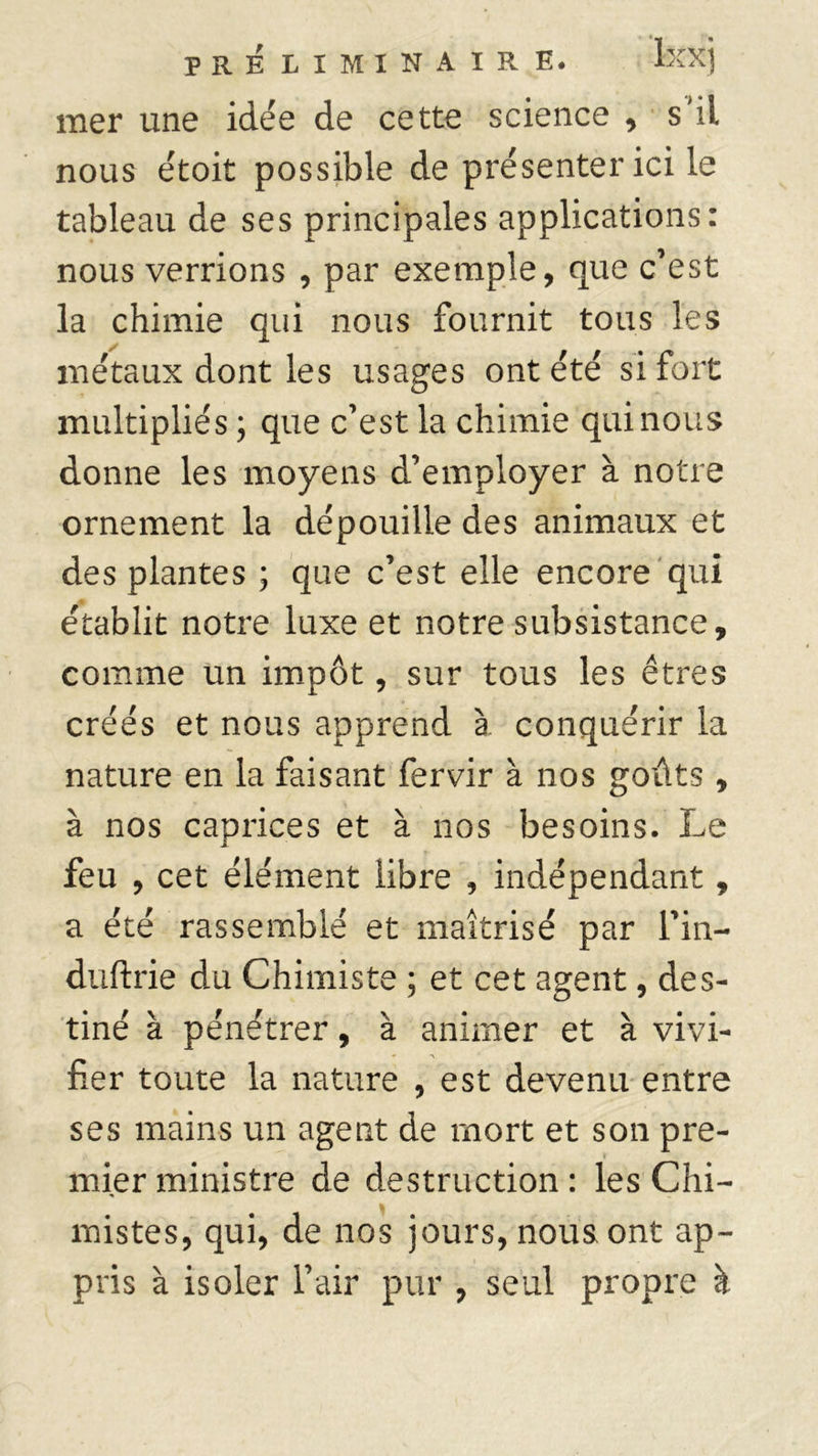 mer une idée de cette science , s'il nous étoit possible de présenter ici le tableau de ses principales applications: nous verrions , par exemple, que c’est la chimie qui nous fournit tous les métaux dont les usages ont été si fort multipliés ; que c’est la chimie qui nous donne les moyens d’employer à notre ornement la dépouille des animaux et des plantes ; que c’est elle encore qui établit notre luxe et notre subsistance, comme un impôt, sur tous les êtres créés et nous apprend à conquérir la nature en la faisant fervir à nos goûts , à nos caprices et à nos besoins. Le feu , cet élément libre , indépendant, a été rassemblé et maîtrisé par l’in- duftrie du Chimiste ; et cet agent, des- tiné à pénétrer, à animer et à vivi- fier toute la nature , est devenu entre ses mains un agent de mort et son pre- mier ministre de destruction : les Chi- A mistes, qui, de nos jours, nous ont ap- pris à isoler l’air pur , seul propre à
