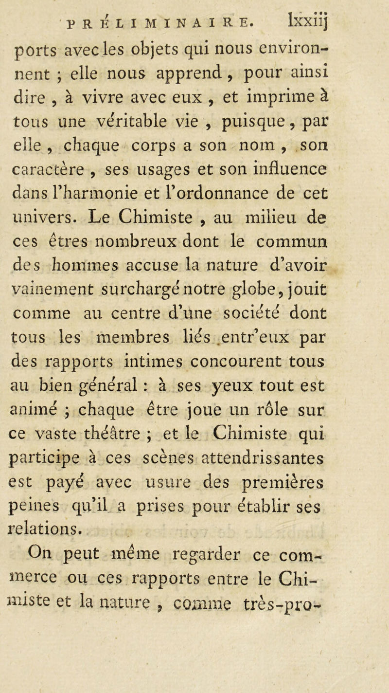 ports avec les objets qui nous environ- nent ; elle nous apprend, pour ainsi dire , à vivre avec eux , et imprime à tous une ve'ritable vie , puisque, par elle, chaque corps a son nom, son caractère , ses usages et son influence dans Fharmonie et l’ordonnance de cet univers. Le Chimiste , au milieu de ces êtres nombreux dont le commun des hommes accuse la nature d’avoir vainement surcharge'notre globe, jouit comme au centre d’une socie'té dont tous les membres liés entr’eux par des rapports intimes concourent tous au bien général : à ses yeux tout est animé ; chaque être joue un rôle sur ce vaste théâtre ; et le Chimiste qui participe à ces scènes attendrissantes est payé avec usure des premières peines qu’il a prises pour établir ses relations. On peut même regarder ce com- merce ou ces rapports entre le Chi- miste et la nature , comme très-pro-
