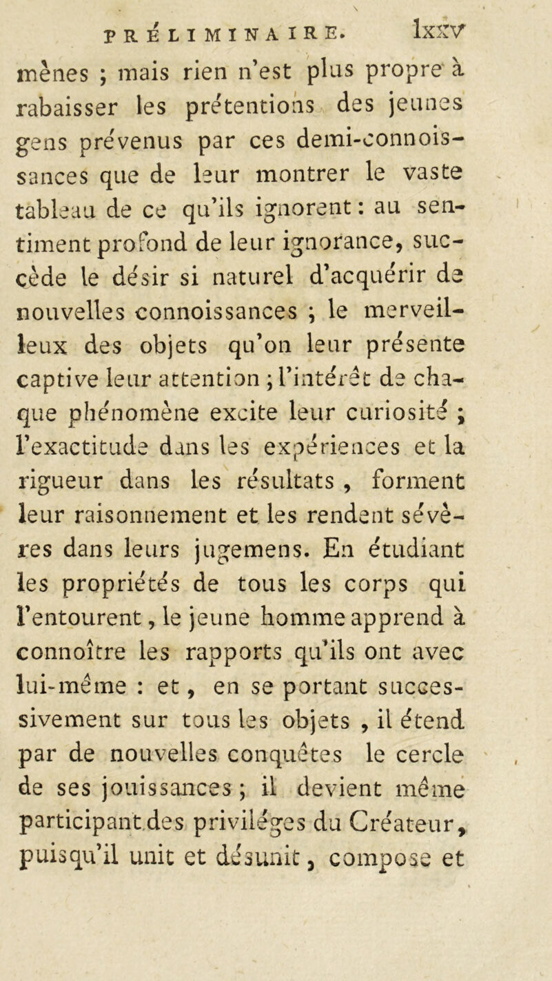 mènes ; mais rien n’est plus propre à rabaisser les prétentions des jeunes gens prévenus par ces demi-connois- sances que de leur montrer le vaste tableau de ce qu’ils ignorent : au sen- timent profond de leur ignorance, suc- cède le désir si naturel d’acquérir de nouvelles connoissances ; le merveil- leux des objets qu’on leur présente captive leur attention ; l’intérêt de cha- que phénomène excite leur curiosité ; l’exactitude dans les expériences et la rigueur dans les résultats , forment leur raisonnement et les rendent sévè- res dans leurs jugemens. En étudiant les propriétés de tous les corps qui l’entourent, le jeune homme apprend à connoître les rapports qu’ils ont avec lui-même : et, en se portant succes- sivement sur tous les objets , il étend par de nouvelles conquêtes le cercle de ses jouissances ; il devient même participant.des privilèges du Créateur, puisqu’il unit et désunit 5 compose et