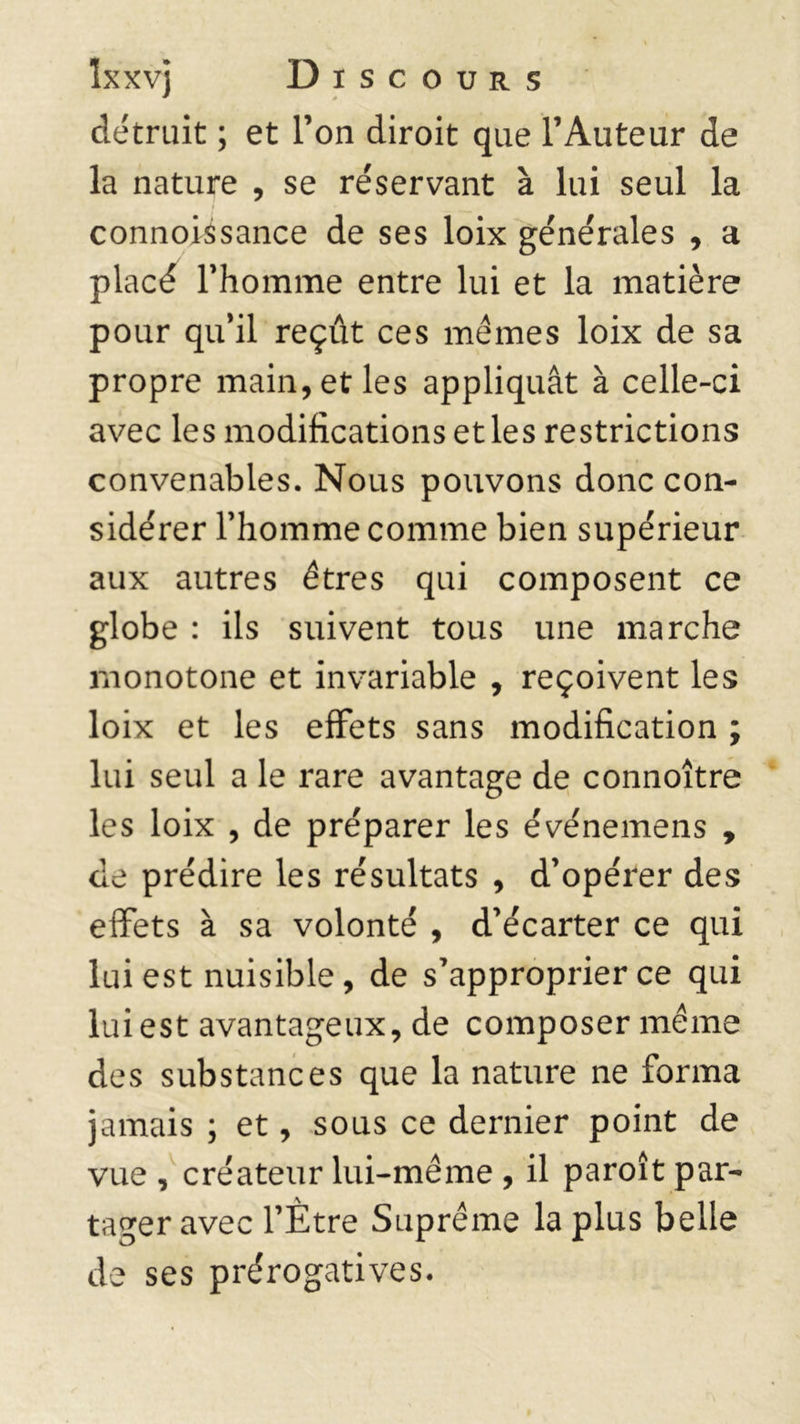 détruit ; et Ton diroit que l’Auteur de la nature , se réservant à lui seul la connoissance de ses loix générales , a placé l’homme entre lui et la matière pour qu’il reçût ces mêmes loix de sa propre main, et les appliquât à celle-ci avec les modifications et les restrictions convenables. Nous pouvons donc con- sidérer l’homme comme bien supérieur aux autres êtres qui composent ce globe : ils suivent tous une marche monotone et invariable , reçoivent les loix et les effets sans modification ; lui seul a le rare avantage de connoître les loix , de préparer les événemens , de prédire les résultats , d’opérer des effets à sa volonté , d’écarter ce qui lui est nuisible , de s’approprier ce qui lui est avantageux, de composer même des substances que la nature ne forma jamais ; et, sous ce dernier point de vue , créateur lui-même , il paroît par- tager avec l’Ètre Suprême la plus belle de ses prérogatives.