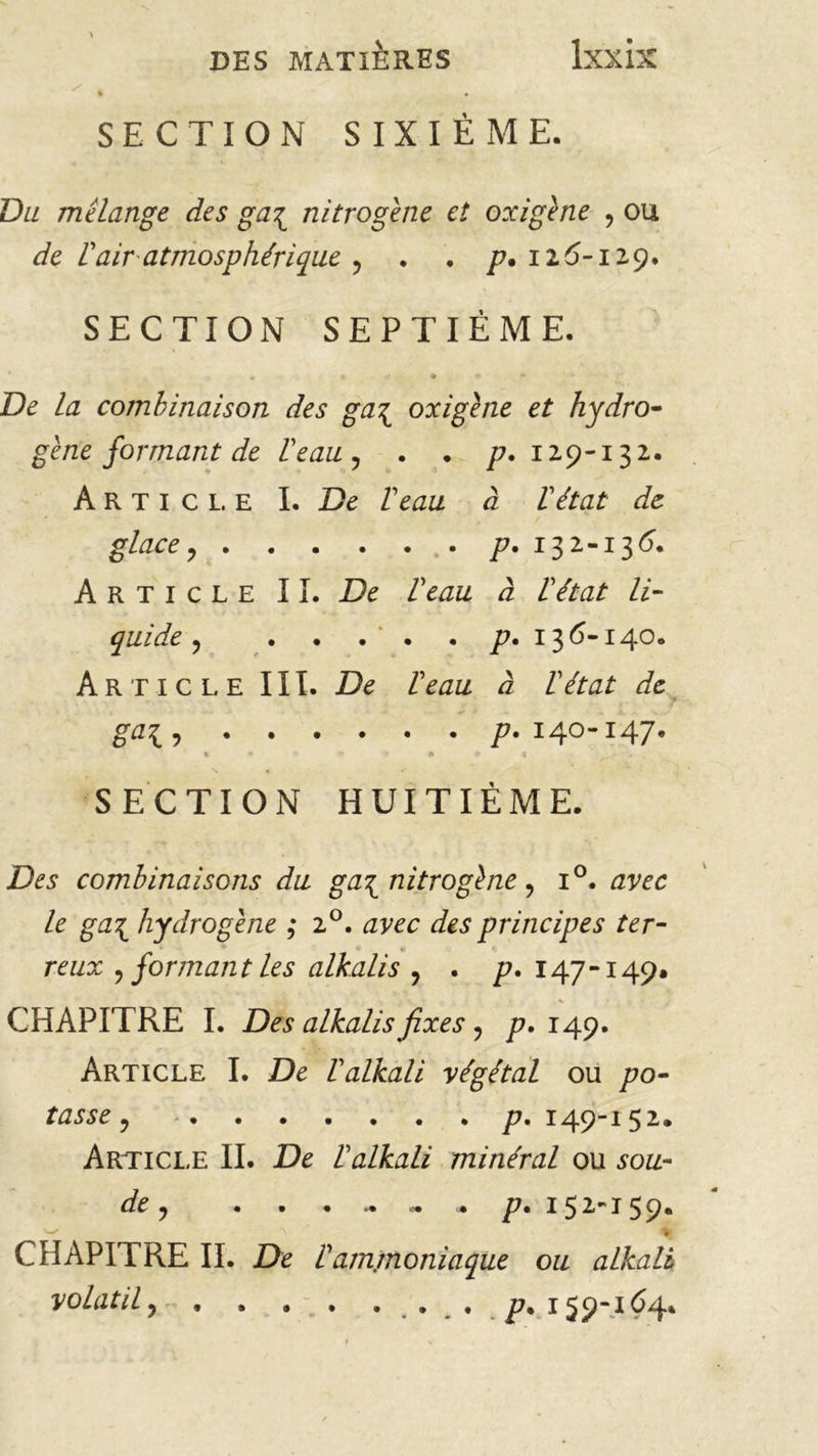 SECTION SIXIÈME. Du mélange des ga\ nitrogène et oxigène , ou de rair atmosphérique ? . . /7. 126-129. SECTION SEPTIÈME. De la combinaison des ga\ oxigène et hydro- gène formant de l'eau , . . /?. 129-13 2. Article I. De l'eau à l'état de glace ? p. 132-136. Article IL De l'eau à l'état li- quidée , p. 136-140. Article III. De l'eau à l'état de ? P% I4°“ I47* SECTION HUITIEME. Des combinaisons du ga\ nitrogène, i°. avec le ga\ hydrogène ; i°. avec des principes ter- * reux 9 formant les alkalis 9 . p. 147-149» CHAPITRE I. Des alkalis fixes ? p, 149. Article I. De l'alkali végétal ou po- tasse y p. I 49-I 52. Article II. De l'alkali minéral ou sou- de y ..«•.<•<• p % I ^ 2** I39* CHAPITRE II. De l'ammoniaque ou alkali volatil, p. 1551-164.