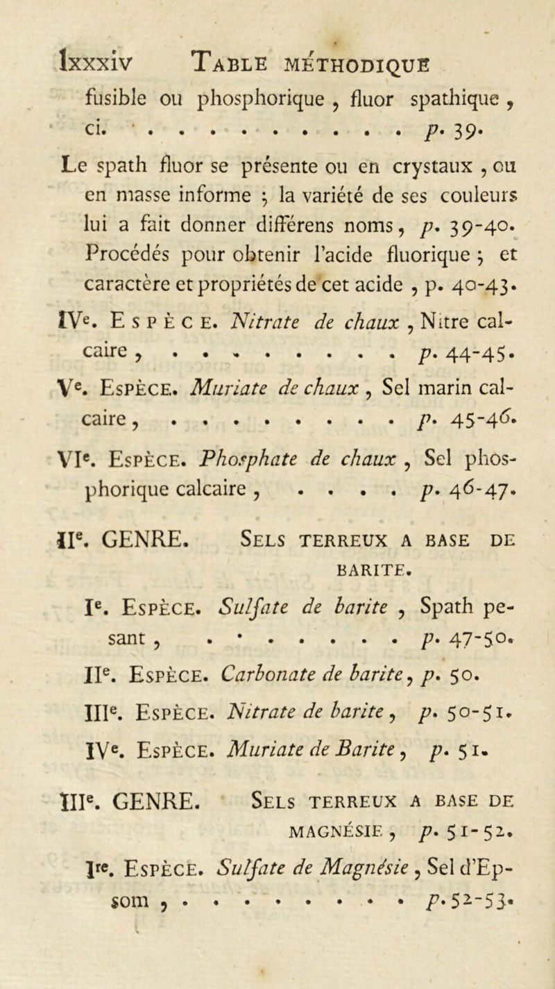 fusible ou phosphorique , fluor spathique , ci. • P- 39* Le spath fluor se présente ou en crystaux , ou en masse informe ; la variété de ses couleurs lui a fait donner différens noms, p. 39-40. Procédés pour obtenir l’acide fluorique \ et caractère et propriétés de cet acide , p. 40-43. IVe. Espèce. Nitrate de chaux , Nitre cal- caire , p. 44-45. Ve. Espèce. Muriate de chaux , Sel marin cal- caire , p. 45-46. VIe. Espèce. Phosphate de chaux , Sel phos- phorique calcaire , .... ^7. 46-47. IIe. GENRE. Sels terreux a base de BARITE. Ie. Espèce. Sulfate de barite , Spath pe- sant , .*••••• p. 47-50. IIe. Espèce. Carbonate de barite, p. 50. IIIe. Espèce. Nitrate de barite, p. 50-51. IVe. Espèce. Muriate de Barite, p. 51. IIIe. GENRE. Sels terreux a base de MAGNÉSIE , /7. 5.1-52. lre. Espèce. Sulfate de Magnésie , Sel d’Ep- som ? /7»52~53«