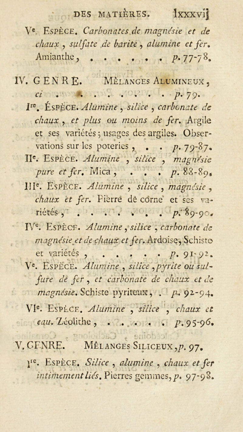 Ve. Espèce. Carbonates de magnésie et de chaux , sulfate de barite , alumine et fer* Amianthe, P»77'7%* ■v ’ ' * IV. GENRE. Mélanges Alumineux 3 ci • • • • • • • p* 717* Ire. Éspèce. Alumine , sV/Zcc , carbonate de chaux , ef /z/z/s ozz moins de fer. Argile et ses variétés ; usages des argiles. Obser- vations sur les poteries , . . /?. 79-87. IIe. Espèce. Alumine , silice , magnésie pure et fer. Mica, . . . p. 88-89, IIIe. Espèce. Alumine , silice , magnésie , chaux et fer. Pierre dé corne et ses va- riétés , ....... /?.' 89-90# IVe. Espèce. Alumine j silice , carbonate de magnésie et de chaux et fer. Ardoise, Schiste et variétés , . . , . . p, 91^92. Ve. Espèce. Alumine , wï/cè',pyrite ou sul- fure de fer , et carbonate de chaux et de magnésie. Schiste pyriteux, . 72.92-94. V * ‘S* < * ' VIe. Espèce. Alumine , j/Z/re , chaux et eau. Zéolithe . p. 95-96* V. GENRE. Mélanges Siliceux,/?. 97. ]tc. Espèce. Silice , alumine , chaux et fer intimement lié s. Pierres gemmes,/?. 97-98.