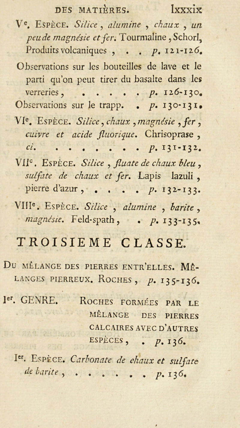 Ve. Espèce. Silice , alumine , chaux , un peu de magnésie et fer» Tourmaline , SchorI, Produits volcaniques , . . p, 121-126. Observations sur les bouteilles de lave et le parti qu’on peut tirer du basalte dans les verreries , p. 126-130. Observations sur le trapp. . p. 130-131. VIe. Espèce. Silice , chaux , magnésie ifir, cuivre et acide fluorique. Chrisoprase , ci p. 131-13 2. VIIe. Espèce. Silice , fluate de chaux bleu , sulfate de chaux et fer. Lapis lazuli , pierre d’azur, . . . . 77. 13 2-13 3. VIIIe. Esp èce. Silice , alumine , harite , magnésie. Feld-spath, • 77.133-135, TROISIEME CLASSE. Dü MÉLANGE DES PIERRES ENTR’ELLES. MÉ- LANGES pierreux. Roches, p. 135-13<5. 1er. GENRE. Roches FORMÉES PAR LE MELANGE DES PIERRES CALCAIRES AVEC D’AUTRES ESPÈCES, . p. 136. Ier. Espèce. Carbonate de chaux et sulfate de barite , . . . . . . 77. 13 6,