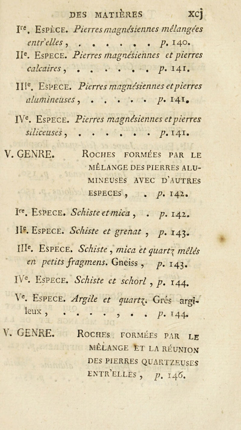 Ire, Espèce. Pierres magnésiennes mélangées entr elles p, 140. IIe. Espece. Pierres magnésiennes et pierres calcaires 141. II!e. Espece. Pierres magnésiennes et pierres alumineuses p. 141. IVe. Espece. Pierres magnésiennes et pierres siliceuses ^ ..... . p. 141* V. GENRE. Roches formées par le MELANGE DES PIERRES ALU- MINEUSES AVEC D’AUTRES ESPECES ? . p, 142. Ire. Espece. Schiste et mica ? 142. IIe. Espece. Schiste et grenat ? p. 143. IIIe. Espece. Schiste ? /tz/gz quart?x mêles en petits fragmens. Gneiss , p. 143. I'/e. Espece. Schiste et schorl , p. 144. \e. Espece. Argile et quarts Grés argi- leux , . . • . , • , p. 144. V. GENRE. Roches FORMÉES PAR LE MÉLANGE ET LA RÉUNION DES PIERRES QUAIITZEUSES ENTR’ELLES , p. 146.