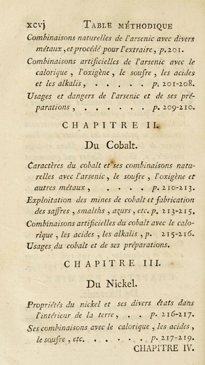 Combinaisons naturelles de 1 arsenic avec divers métaux ? et procédé pour V extraire ? p. 201. Combinaisons artificielles de Varsenic avec le calorique , Voxigène , le soufre ? As acides et les alkalis 7 . .... p, 201-208. Usages et dangers de ïarsenic et de ses pré- parations y p. 2 09-210. CHAPITRE IL Du Cobalt. Caractères du cobalt et*ses combinaisons natu- relles avec b arsenic ? le soufre , boxigène et autres métaux y .... p. 210-213. Exploitation des mines de cobalt et fabrication des saffres y s malt lis y argirs , etc. p. 213-215. Combinaisons artificielles du cobalt avec le calo- rique y les acides y les alkalis y p. 21 5-21 <5. Usages du cobalt et de ses préparations. CHAPITRE III. Du Nickel. Propriétés du nickel et ses divers états dans lintérieur de la terre, . . p- 2.16-117. Ses combinaisons avec le calorique , les acides, le soufre etc 77.117-119.