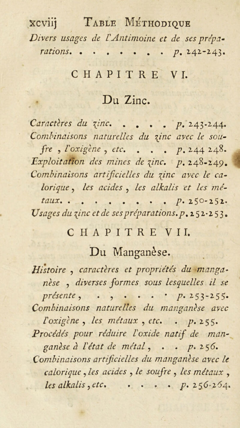 / Divers usages de VAntimoine et de ses prépa- rations p. 2.42.-243. CHAPITRE VI. Du Zinc. Caractères du 1inc p. 243-244. Combinaisons naturelles du \inc avec le sou- fre , Coxigène ? etc. . . . p. 244 248. Exploitation des mines de Tgnc, p. 248-249. Combinaisons artificielles du \inc avec le ca- lorique ? acides ? alkalis et les mé- taux p. 250-252. Usages du 7g ne et de ses préparations. p% 152*253. CHAPITRE VII. Du Manganèse. Histoire , caractères et propriétés du manga- nèse y diverses formes sous lesquelles il se présentey . , . . . • /?. 253-255. Combinaisons naturelles du manganèse avec Coxigène y métaux , e/c. . p. 2 55. Procédés pour réduire l'oxide natif de man- ganèse à l'état de métaly . . p, 156. Combinaisons artificielles du manganèse avec le calorique , Ai1 acides y A soufre , Ai* métaux y les alkalis y etc. . ... p. 256*2 64.
