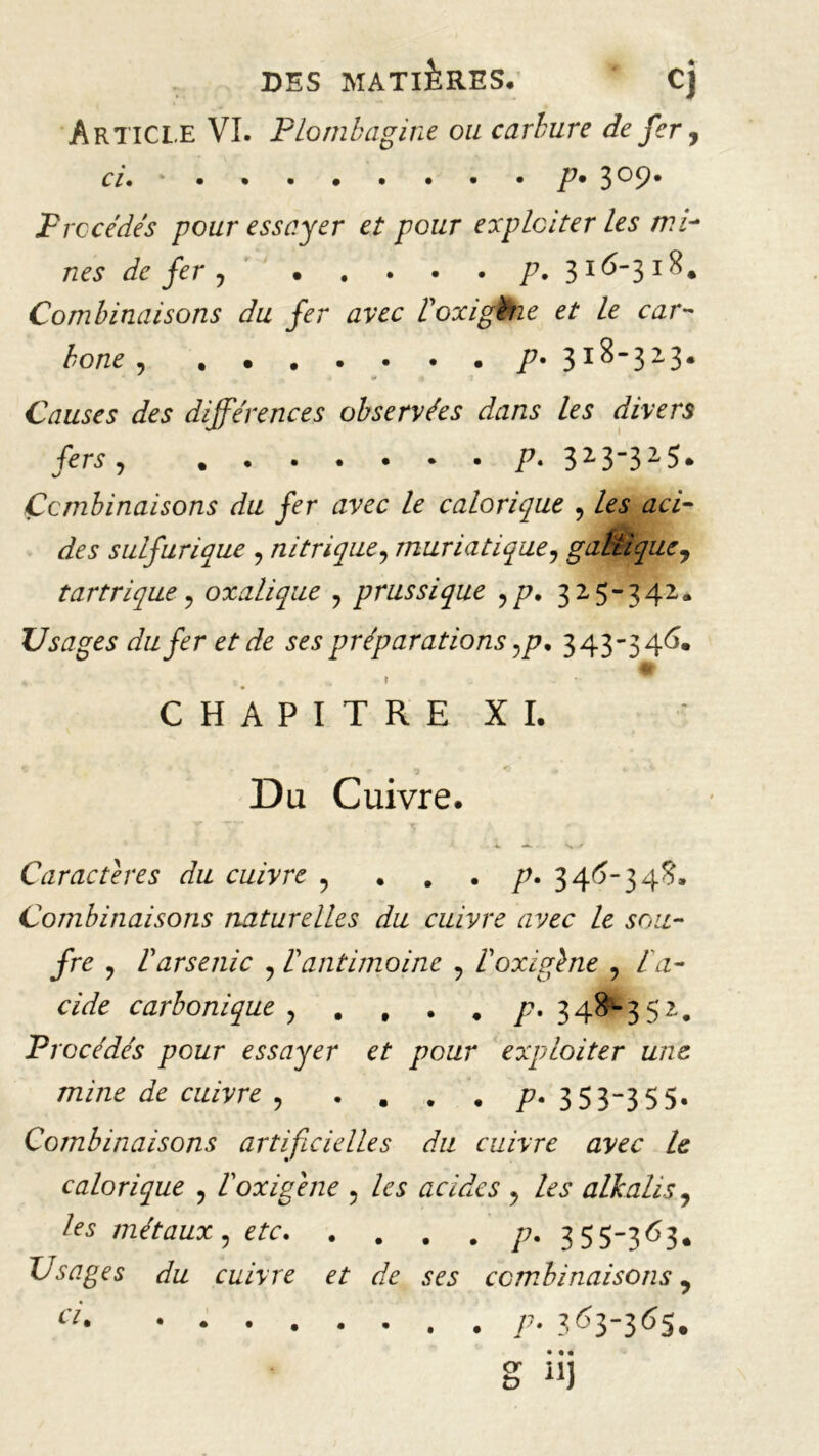 Article VI. Plombagine ou carbure de fer, ci. ' P* 3°9* Procédés pour essayer et pour exploiter les mi- nes de fer j p. 316-318. Combinaisons du fer avec Poxigbie et le car- hone p• 3I^”32-3* Causes des différences observées dans les divers fers « »••••••/*• 323”325. Combinaisons du fer avec le calorique , tfa- sulfurique ? nitrique, muriatique? gaélique, tartrique, oxalique ? prussique yp. 3x5-342. Usages du fer et de ses préparations ,p. 343-346. * A * f w CHAPITRE XI. Du Cuivre. ■v -*■ ■ ■ s / Caractères du cuivre 9 . . . p. 346-34S. Combinaisons naturelles du cuivre avec le sou- fre ? P arsenic ? P antimoine ? Poxigène , /a- cAfe carbonique y . , • . y?. 348-352. Procédés pour essayer et pour exploiter une mine de cuivre ? . . . . p. 353-355. Combinaisons artificielles du cuivre avec le calorique , Poxigene 5 acides y les alkalis y ^ métaux y etc p. 355-363. Usages du cuivre et de ses combinaisons 9 a‘ . P• 3 ^3-3^5. • • • “J <T