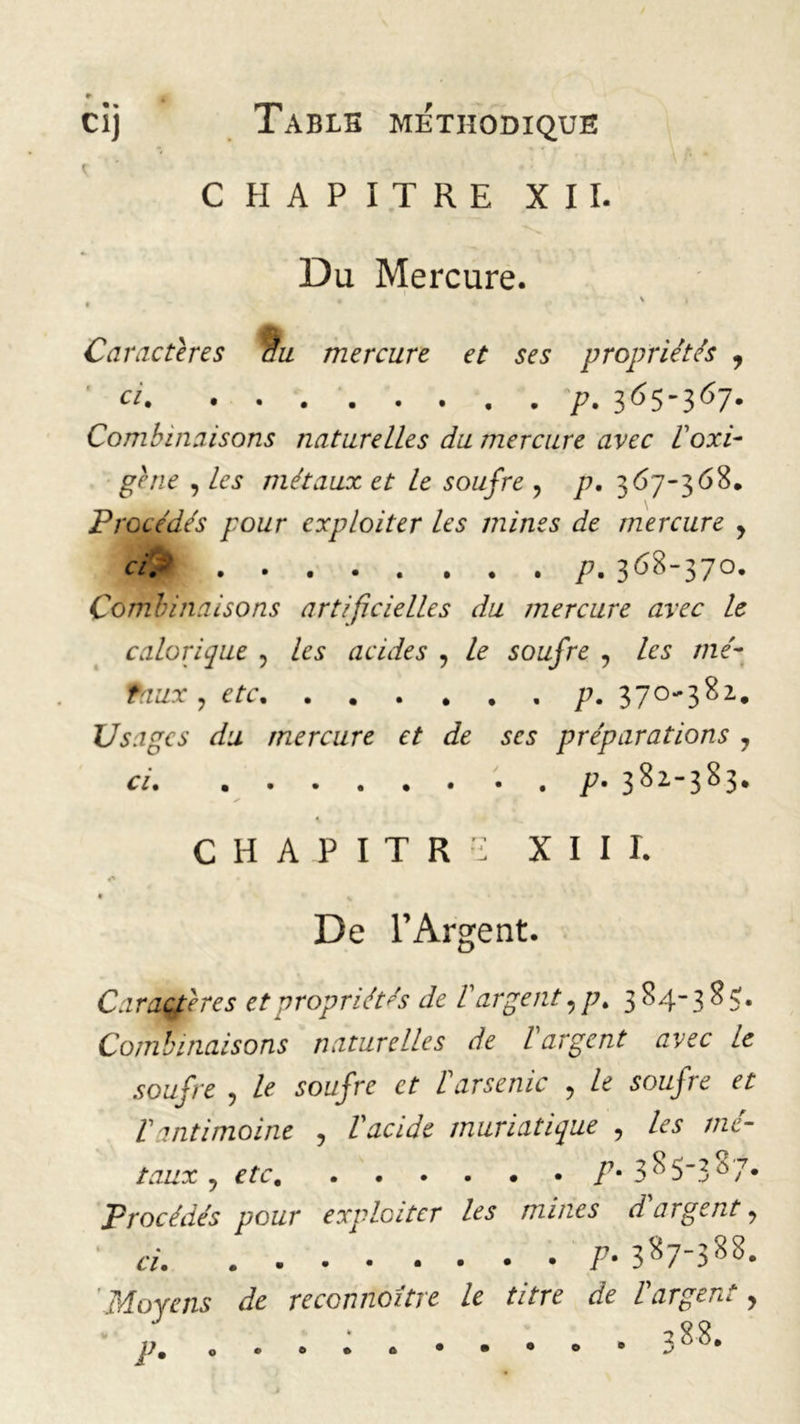 CHAPITRE XII. Du Mercure. • \ » t * Caractères âu mercure et ses propriétés , a p. 3^5'367- Combinaisons naturelles du mercure avec Poxi- gène , les métaux et le soufre , p, 367-368, Procédés pour exploiter les mines de mercure y ci% p. 368-370. Combinaisons artificielles du mercure avec le calorique , les acides , le soufre , te me- taux , e/r 370-382. Usages du mercure et de ses préparations 7 ci p- 382-383, CHAPITRE XIII. • % De l’Argent. Caractères et propriétés de P argent, p. 3 84-385;. Combinaisons naturelles de l argent avec le soufre , Ze sor/fre et ïarsenic , Ze P antimoine , V acide muriatique , te mé- taux 7 etc P* 3^53Ô7* Procédés pour exploiter les mines d'argent 7 ci. P• 3^7'3 ^ °» Moyens de reconnoître le titre de P argent y
