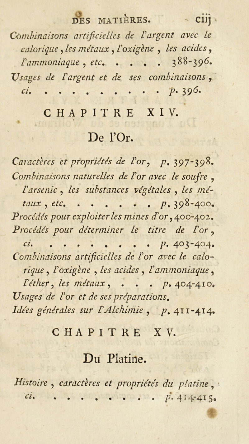 DES MATIÈRES. - CÜj * Combinaisons artificielles de 1argent avec le calorique , les métaux ? Poxigène ? les acides, Vammoniaque ? etc. . . . . 388-396. Usages de F argent et de ses combinaisons , ci p. 396. • CHAPITRE XIV. De l’Or. Caractères et propriétés de Vor ? p. 397-398. Combinaisons naturelles de Vor avec le soufre ? 1 arsenic y les substances végétales y les mé- taux y etc p% 398-400. Procédés pour exploiter les mines Por y 400-402. Procédés pour déterminer le titre de Vor ? ci p. 403-404* Combinaisons artificielles de Vor avec le calo- rique y Voxigène , les acides y Vammoniaque, P éther y les métaux y . . . p. 404-410. Usages de P or et de ses préparations. Idées générales sur P Alchimie ? p, 411-414. CHAPITRE XV. Du Platine. Histoire , caractères et propriétés du platine, t ci /•*. 414-41 s.