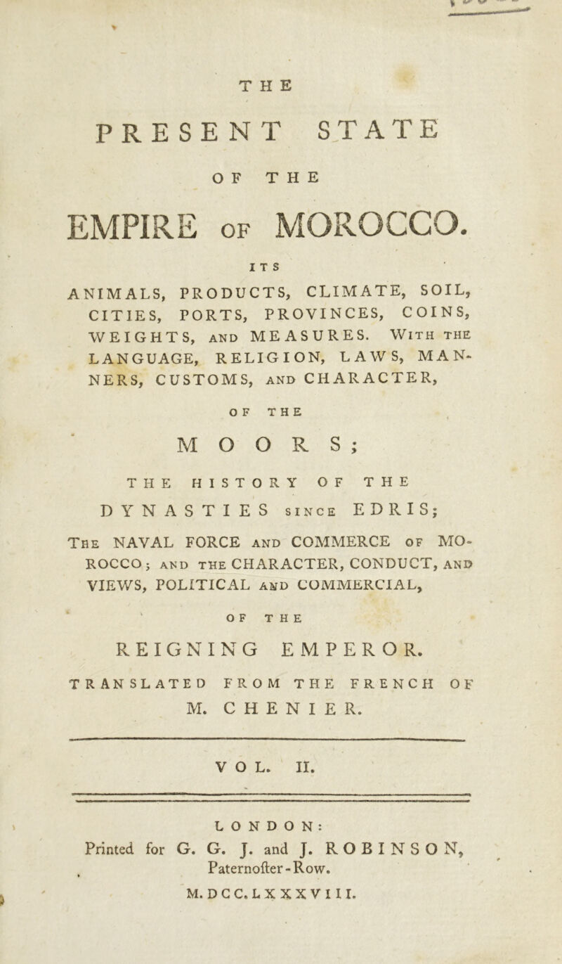 THE > PRESENT STATE OF THE EMPIRE of MOROCCO. ITS ANIMALS, PRODUCTS, CLIMATE, SOIL, CITIES, PORTS, PROVINCES, COINS, WEIGHTS, and MEASURES. With the LANGUAGE, RELIGION, LAWS, MAN- NERS, CUSTOMS, and CHARACTER, OF THE 4 i MOORS; THE HISTORY OF THE DYNASTIES since EDRIS; The NAVAL FORCE and COMMERCE of MO- ROCCO ; AND THE CHARACTER, CONDUCT, AND VIEWS, POLITICAL and COMMERCIAL, OF THE REIGNING EMPEROR. TRANSLATED FROM THE FRENCH OF M. CHENIER. VOL. II. LONDON: Printed for G. G. J. and J. R O B I N S O N, Paternofter-Row. M. DGC. LX XX VI II.