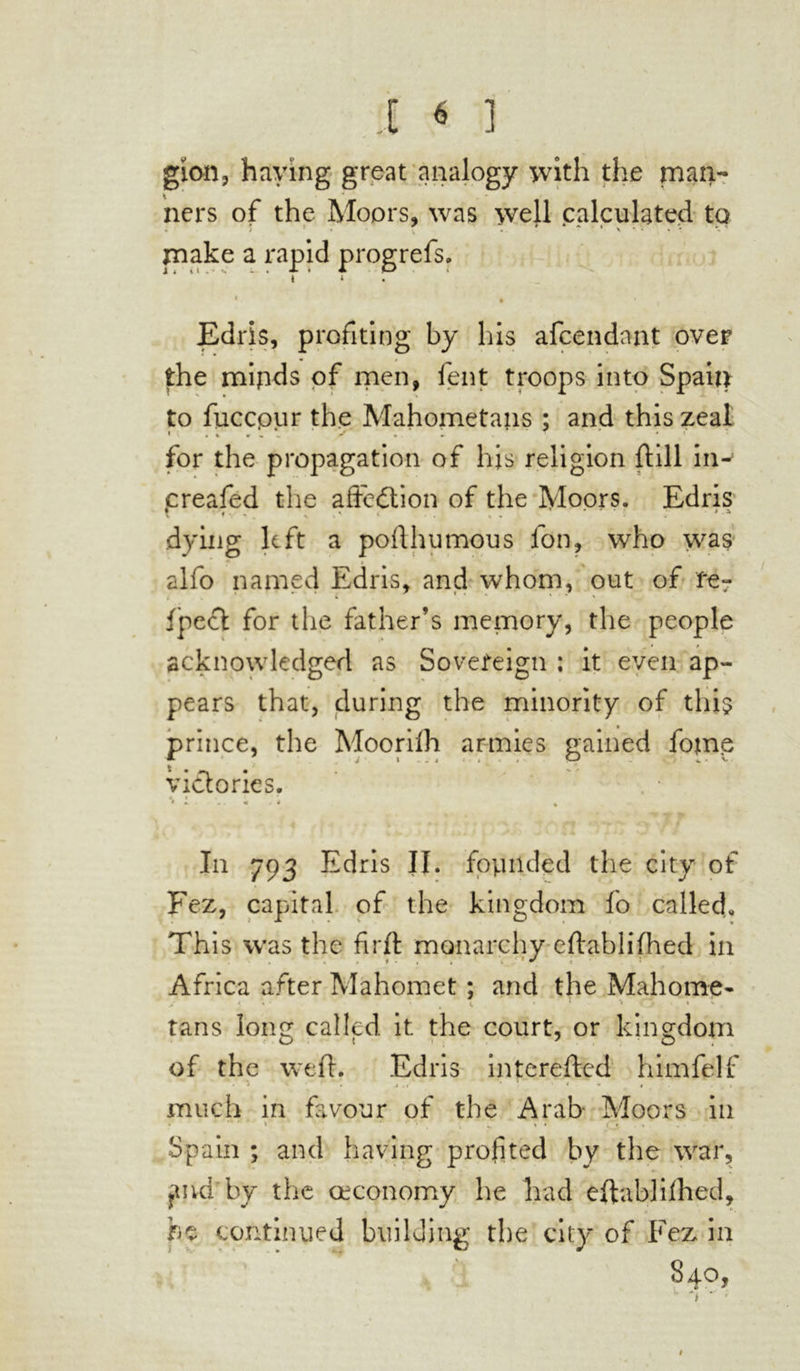 gion, haying great analogy with the man- ners of the Moors* was well calculated to ; ■ ' • * * ■ x . • make a rapid progrefs. i * « • Edris, profiting by his afcendnnt over the mipds of men, fent troops into Spain to fuccpur the Mahometans ; and this zeal for the propagation of his religion {till in- creafed the affection of the Moors. Edris % . . ’ . » . # . a \ ffc. > v' ‘ • . « * dying left a pofthumous fon, who was alfo named Edris, and whom, out of fe- < . 1 i * * 1 * ' fpect for the father’s memory, the people acknowledged as Sovereign ; it even ap- pears that, during the minority of this prince, the Moorifh armies gained fome victories. * » * *. • .. « . * % In 793 Edris II. founded the city of Fez, capital of the kingdom fo called. This was the firft monarchy eftablifhed in Africa after Mahomet ; and the Mahome- > < • . <. ' ' * j » v . tans long called it the court, or kingdom of the weft. Edris interefted himfelf • • j ( « 1 ' * •* * . » much in favour of the Arab- Moors in Spain ; and having profited by the war, ?md by the œconomy he had eftablifhed, he continued building the city of Fez* in 840, #