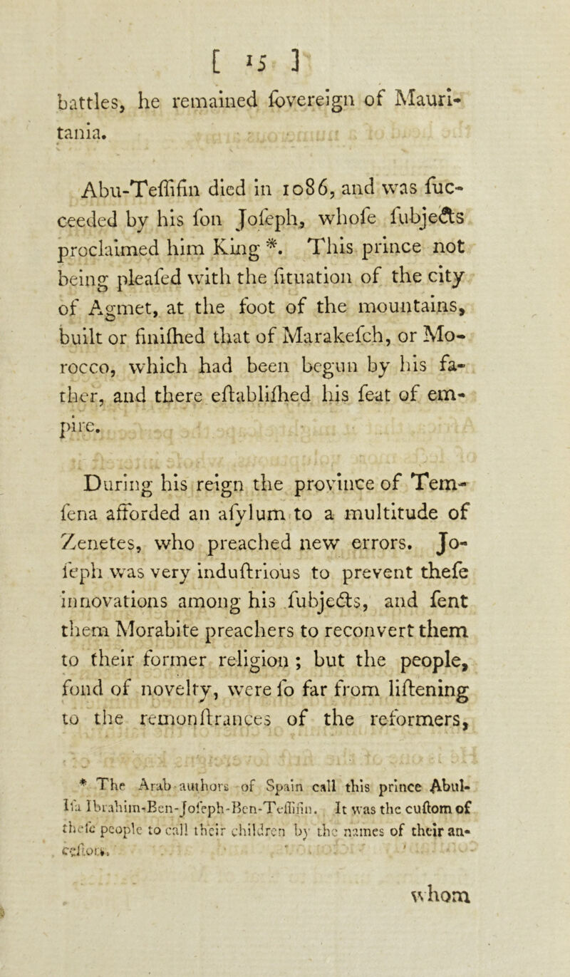 battles, he remained fovereign of Mauri- tania. • * Abu-Teffifin died in 1086, and was fuo ceeded by his foil Jofeph, whofe fubjetts proclaimed him King *. This prince not being pleafed with the fituation of the city of Agmet, at the foot of the mountains, built or fmifhed that of Marakefch, or Mo- rocco, which had been begun by his fa- ther, and there eftablifhed his feat of em- pire. During his reign the province of Tern- fena afforded an afylum to a multitude of Zenetes, who preached newf errors. Jo- feph wras very induftrious to prevent thele innovations among his fubjedts, and fent them Morabite preachers to reconvert them to their former religion ; but the people, fond of novelty, were lb far from liftening to the remonflrances of the reformers, * The Arab authors of Spain call this prince Abul* It a Ibia him^Bcn-joieph-Ben-Tdfinn. It was the cuftomof Ok-Ic people local! their children by the names of their an* cçftoifc. whom