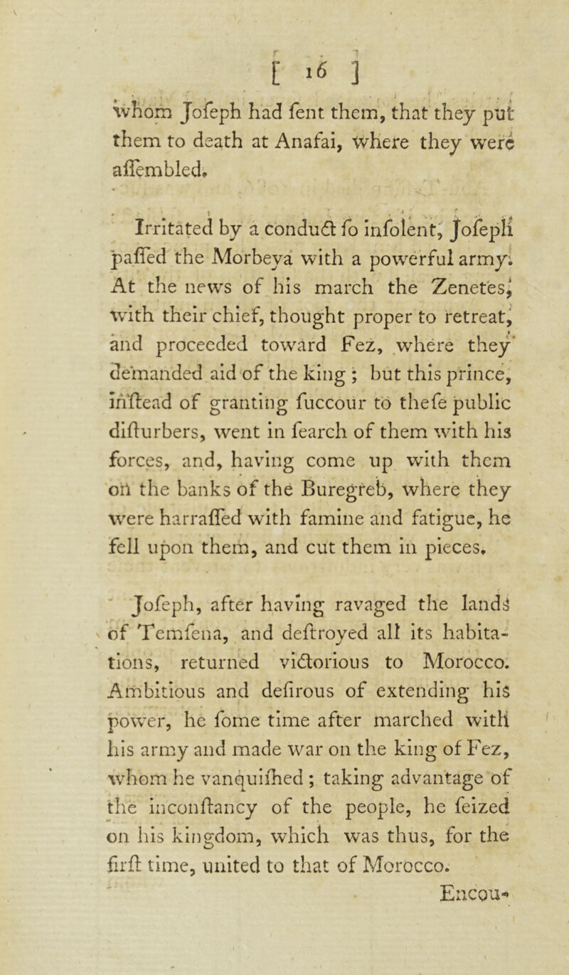 whom Jofeph had Tent them, that they put them to death at Anafai, where they were afïèmbled* Irritated by a conduit fo infolent, Jofepli pafled the Morbeya with a powerful army: At the news of his march the Zenetes, with their chief, thought proper to retreat, and proceeded toward Fez, where they demanded aid of the king ; but this prince, ihftead of granting fuccour to thefe public difturbers, went in fearch of them with his forces, and, having come up with them oil the banks of the Buregreb, where they were harrafled with famine and fatigue, he fell upon them, and cut them in pieces, Jofeph, after having ravaged the land^ of Temfena, and deftroyed all its habita- tions, returned victorious to Morocco. Ambitious and defirous of extending hi$ power, he forne time after marched with his army and made war on the king of Fez, whom he vanquifhed ; taking advantage of the inconftancy of the people, he feized on his kingdom, which was thus, for the firft time, united to that of Morocco. Ericou*