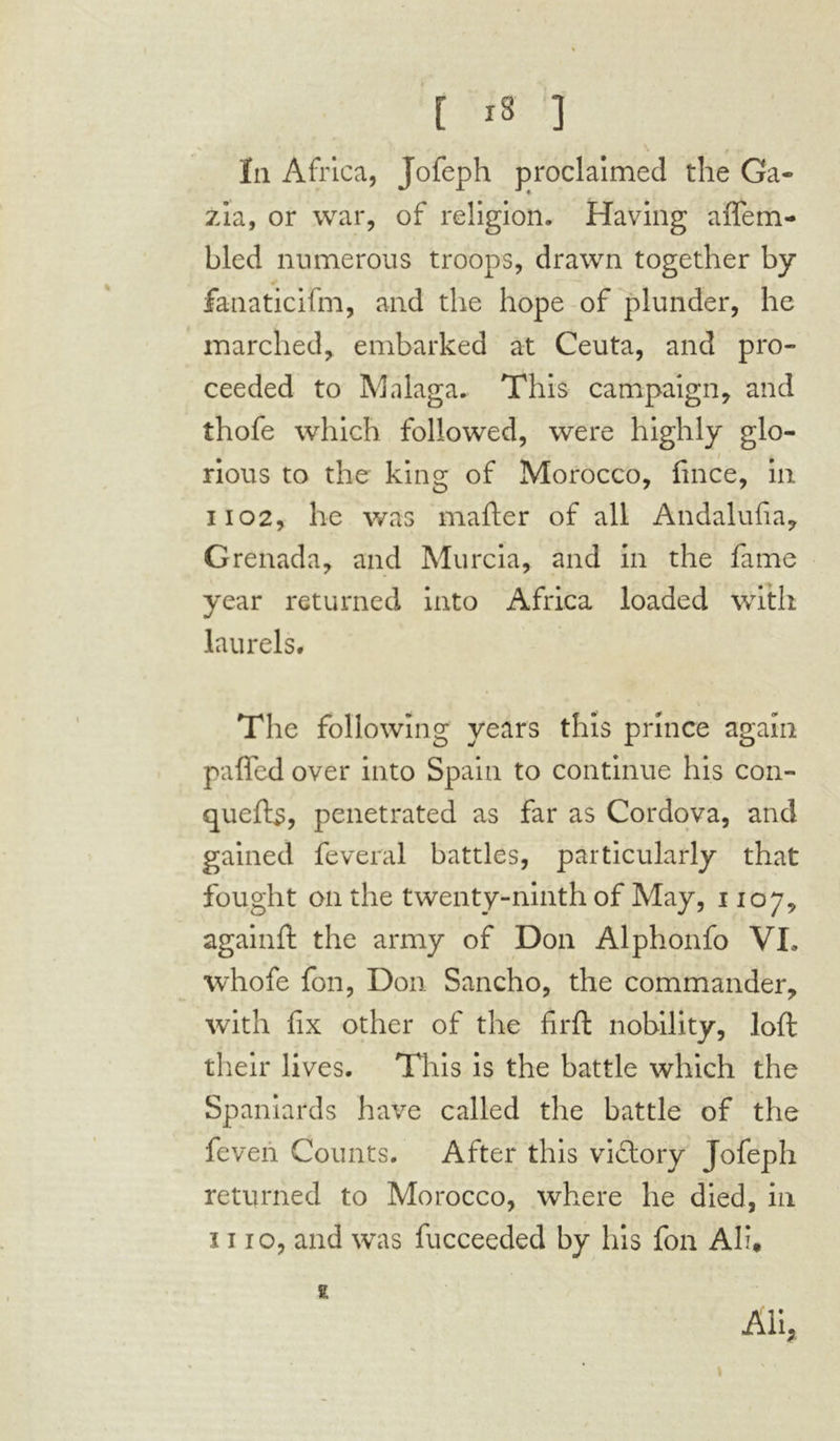 la Africa, Jofeph proclaimed the Ga- zia, or war, of religion. Having affem- bled numerous troops, drawn together by fanaticifm, and the hope of plunder, he marched, embarked at Ceuta, and pro- ceeded to Malaga. This campaign, and thofe which followed, were highly glo- • / ‘ # nous to the king of Morocco, fince, in 1102, lie was mailer of all Andalufia, Grenada, and Murcia, and in the fame year returned into Africa loaded with laurels. The following years this prince again paffed over into Spain to continue his con- quefts, penetrated as far as Cordova, and gained feveral battles, particularly that fought on the twenty-ninth of May, 1107, againft the army of Don Alphonfo VI. whofe fon, Don Sancho, the commander, with fix other of the firft nobility, loft their lives. This is the battle which the Spaniards have called the battle of the feveii Counts. After this victory Jofeph returned to Morocco, where he died, in ï 110, and was fucceeded by his fon Ali, 2