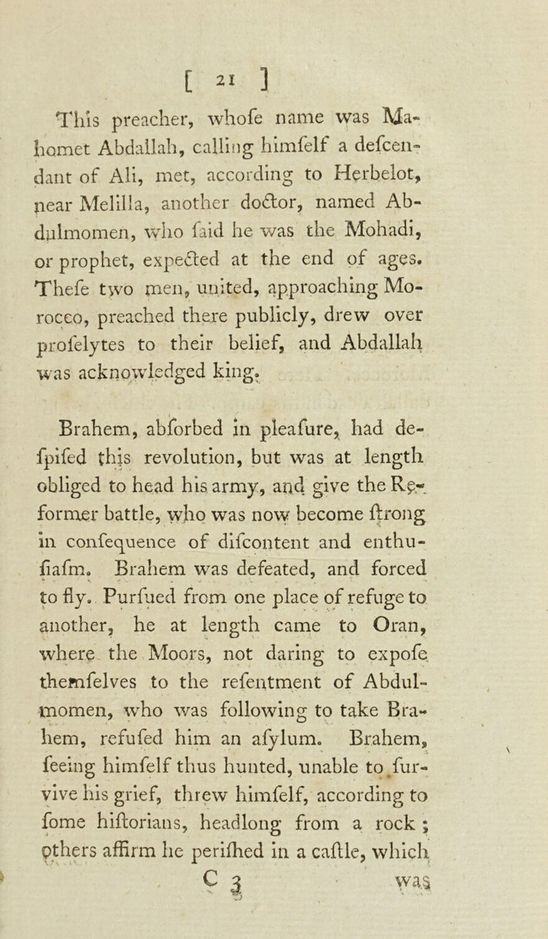 Tins preacher, whofe name was Ma- homet Abdallah, calling himfelf a defen- dant of All, met, according to Herbelot, near Melilla, another do&or, named Ab- dulmomen, who faid he was the Mohadi, or prophet, expe&ed at the end of ages. Thefe two men, united, approaching Mo- rocco, preached there publicly, drew over prolelytes to their belief, and Abdallah was acknowledged king. Brahem, abforbed in pleafure, had de- fpifed this revolution, but was at length obliged to head his army, and give the Re- former battle, who was now become ftrong in conference of diicontent and enthu- fiafm. Brahem was defeated, and forced * « *' - • - « *. • » to fly. Purfued from one place of refuge to another, he at length came to Oran, where the Moors, not daring to expofe themfelves to the refentment of Abdul- momen, who was following to take Bra- hem, refufed him an afylum. Brahem, feeing himfelf thus hunted, unable to fur- vive his grief, threw himfelf, according to fome hiftorians, headlong from a rock ; Others affirm he perifhed in a caflle, which C 3 • wa.s .