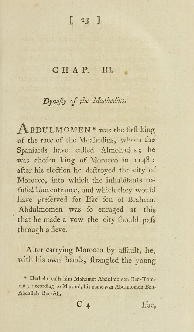 CHA P. IIL JOynafy of the Moahedins* • .j, Abdulmomen * was the firft king of the race of the Moahedins, whom the Spaniards have called Almohades ; he was chofen king of Morocco in 1148 : after his election he deftroyed the city of Morocco, into which the inhabitants re- fufed him entrance, and which they would have preferred for Ifac foil of Brahem. Abdulmomen was fo enraged at this that he made a vow the city fhould pafs through a fieve, lj After carrying Morocco by aflault, he, with his own hands, ftrangled the young Herbelot calls him Mohamet Abdulmomen Ben-Tom- rut ; according to Marmol, his name was Abulmomen Ben*» Abdallah Ben-Ali. % C 4 Ifac,