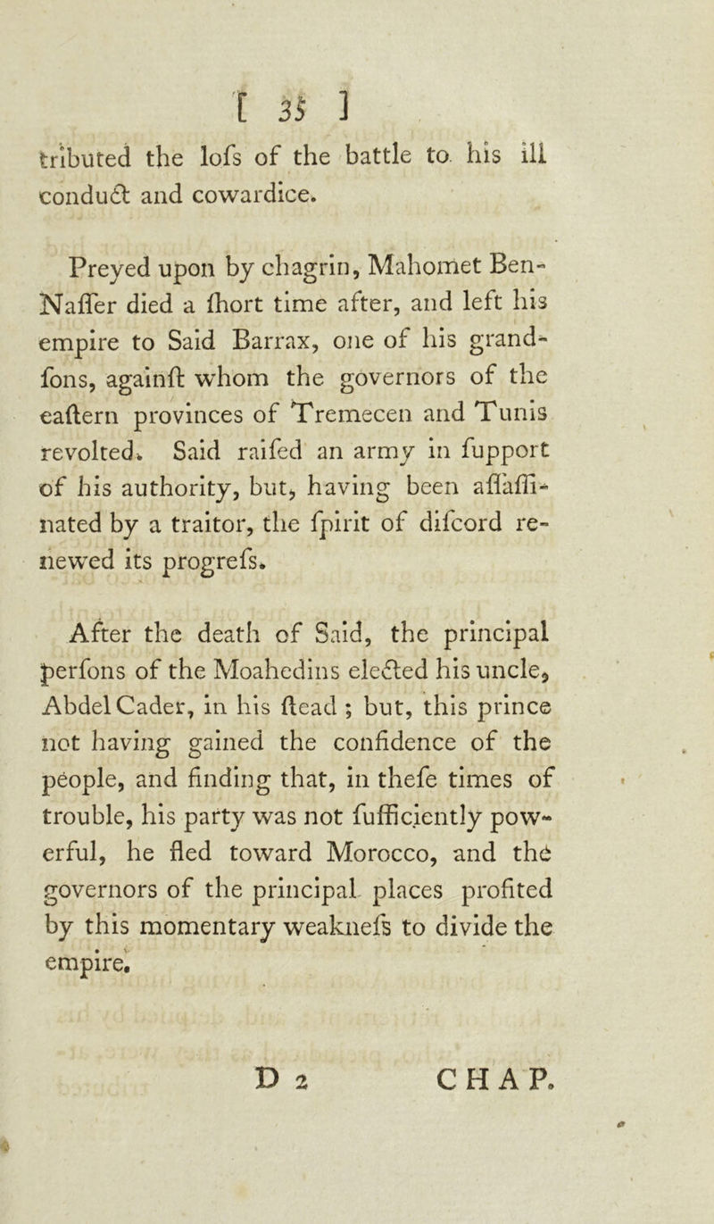 tributed the lofs of the battle to his ill conduit and cowardice. Preyed upon by chagrin, Mahomet Ben- Naffer died a fhort time after, and left his empire to Said Barrax, one of his grand- fons, againft whom the governors of the eaftern provinces of Tremecen and Tunis revolted. Said raifed an army in fupport of his authority, but* having been affaffi- nated by a traitor, the fpirit of difcord re- newed its progrefs. After the death of Said, the principal perfons of the Moahedins elected his uncle* Abdel Cader, in his (lead ; but, this prince not having gained the confidence of the people, and finding that, in thefe times of trouble, his party was not fufficiently pow- erful, he fled toward Morocco, and the governors of the principal places profited by this momentary weaknefs to divide the empire. Da CHAP. *