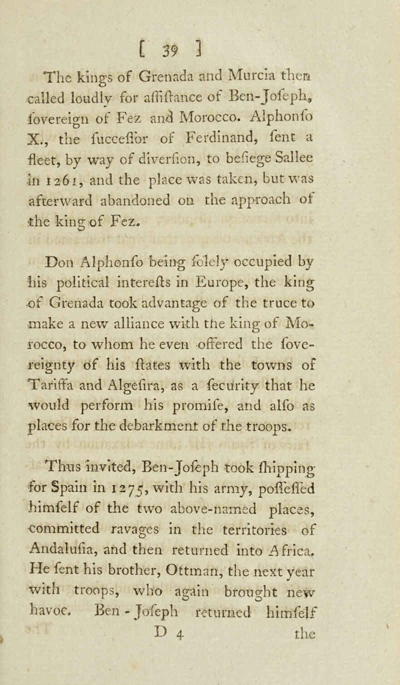 The kings of Grenada and Murcia then called loudly for affiffance of Ben-Jofeph, lovereign of Fez and Morocco. Alphonfo X., the fucceflor of Ferdinand, fent a fleet, by way of diversion, to befiege Sallee in 1261, and the place was taken, but was afterward abandoned on the approach of •the king of Fez. . \ Don Alphonfo being folely occupied by his political interefts in Europe, the king -of Grenada took advantage of the truce to make a new alliance with the king of Mo- rocco, to whom he even offered the fove- reignty of his ftates with the towns of Tariffa and Algefira, as a fecurity that he would perform his promife, and alfo as places for the debarkment of the troops. Thus invited, Ben-Jofeph took (hipping for Spain in 1275, with his army, poffeffed himfelf of the two above-named places, committed ravages in the territories of Andalufia, and then returned into Africa, He fent his brother, Ottman, the next year with troops, who again brought new havoc. Ben - Jofeph returned himfelf D 4 the .