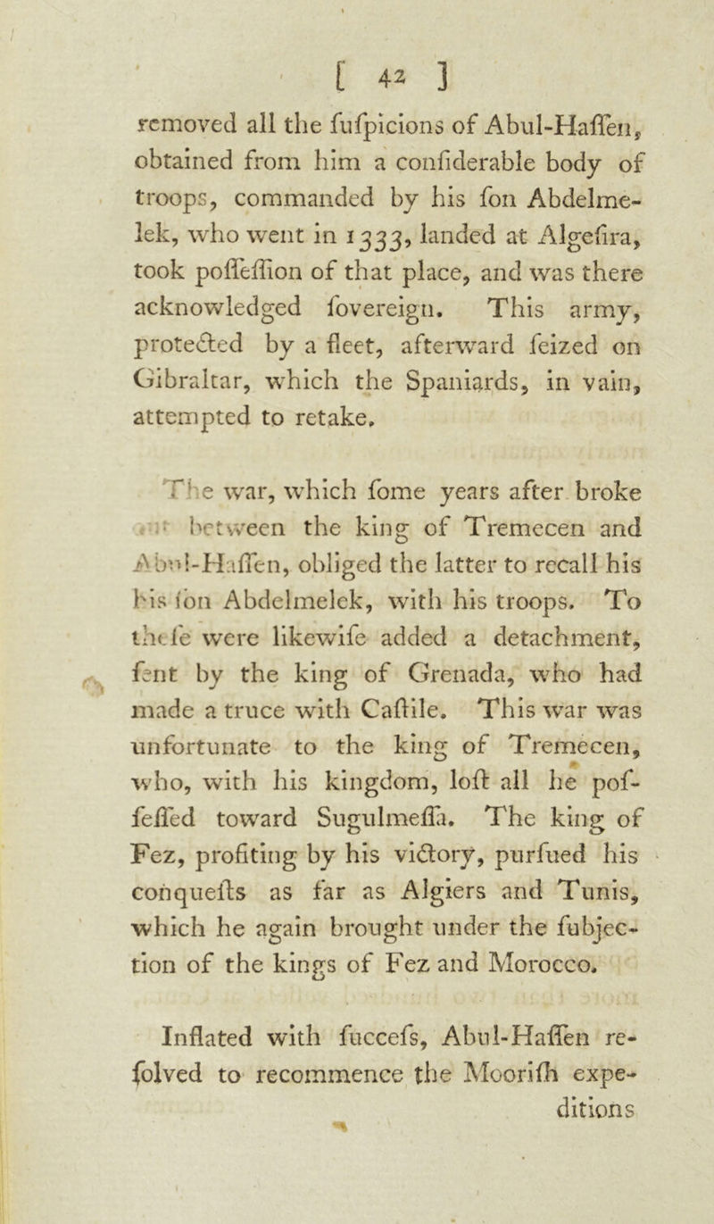 removed all the fufpicions of Abul-Haflen, obtained from him a confiderable body of troops, commanded by his foil Abdelme- lek, who went in 1333, landed at Algefira, took pofleffion of that place, and was there acknowledged fovereign. This army, protected by a fleet, afterward feized on Gibraltar, which the Spaniards, in vain, attempted to retake, P e war, which feme years after broke between the king of Tremecen and A bifl-Haflen,. obliged the latter to recall his his ion Abdelmelck, with his troops. To the le' were likewife added a detachment, fent by the king of Grenada, who had made a truce with Caftile. This war was unfortunate to the king of Tremecen, - • who, with his kingdom, loft all he pofl* feiled toward Sugulmefia. The king of Fez, profiting by his victory, purfued his coil quells as far as Algiers and Tunis, which he again brought under the fubjec- tion of the kings of Fez and Morocco, Inflated with fuccefs, Abui-Hafien re* folved to recommence the Moorifh expe- ditions 1