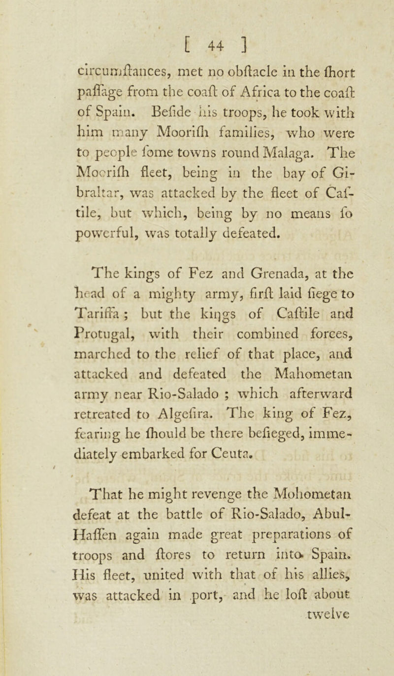 circumflances, met no obftacle in the fhort paflage from the coaft of Africa to the coaft of Spain. Befide iris troops, he took with him many Moorifli families, who were to people lome towns round Malaga. The Moorifli fleet, being in the bay of Gi- braltar, was attacked by the fleet of Caf- tile, but which, being by no means fo powerful, was totally defeated. The kings of Fez and Grenada, at the ht ad of a mighty army, firft laid fiege to TarifFa ; but the kiqgs of Caftile and Protugal, with their combined forces, marched to the relief of that place, and attacked and defeated the Mahometan army near Rio-Salado ; which afterward retreated to Algeflra. The king of Fez, fearing he fhould be there befieged, imme- diately embarked for Ceuta. 9 That he might revenge the Mohometan defeat at the battle of Rio-Salado, Abul- Haffen again made great preparations of troops and ftores to return into Spain. His fleet, united with that of his allies, » i was attacked in port, and he loft about twelve