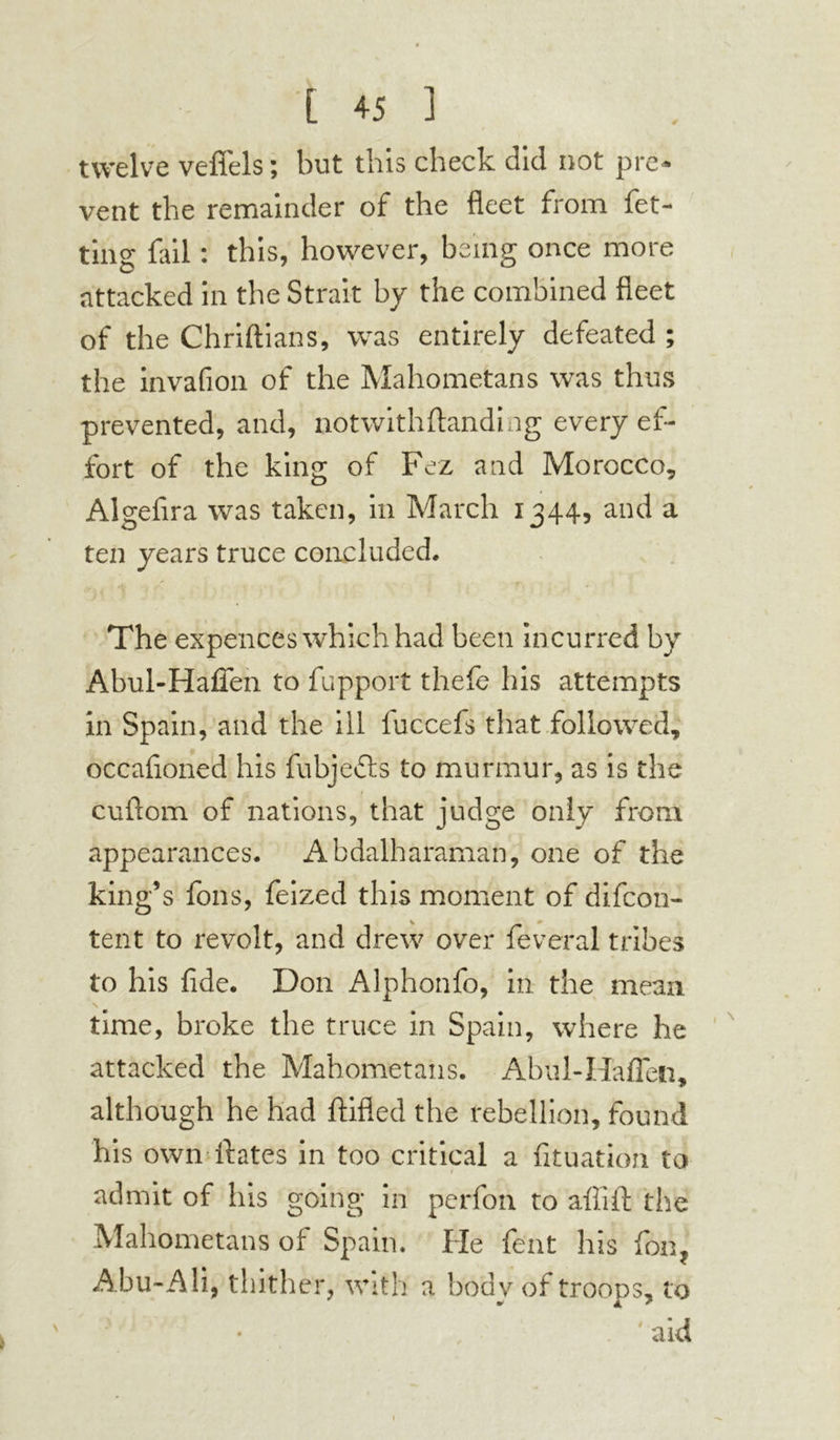 twelve veffels ; but this check did not pre- vent the remainder of the fleet from fet- ting fail : this, however, being once more attacked in the Strait by the combined fleet of the Chriftians, was entirely defeated ; the invafion of the Mahometans was thus prevented, and, notwithflandhig every ef- fort of the king of Fez and Morocco, Algefira was taken, in March 1344, and a ten years truce concluded. The expences which had been incurred by Abul-Hafien to fupport thefe his attempts in Spain, and the ill fuccefs that followed, occafloned his fubje&s to murmur, as is the cuftom of nations, that judge only from appearances. Abdalharaman, one of the king’s foils, feized this moment of difeon- tent to revolt, and drew over feveral tribes to his fide. Don Alphonfo, in the mean \ time, broke the truce in Spain, where he attacked the Mahometans. Abul-Hafien, although he had ftifled the rebellion, found his own ftates in too critical a fituatioh to admit of his going in perfon to affifi: the Mahometans of Spain. He feat his fon, Abu-Ali, thither, with a body of troops, to • aid