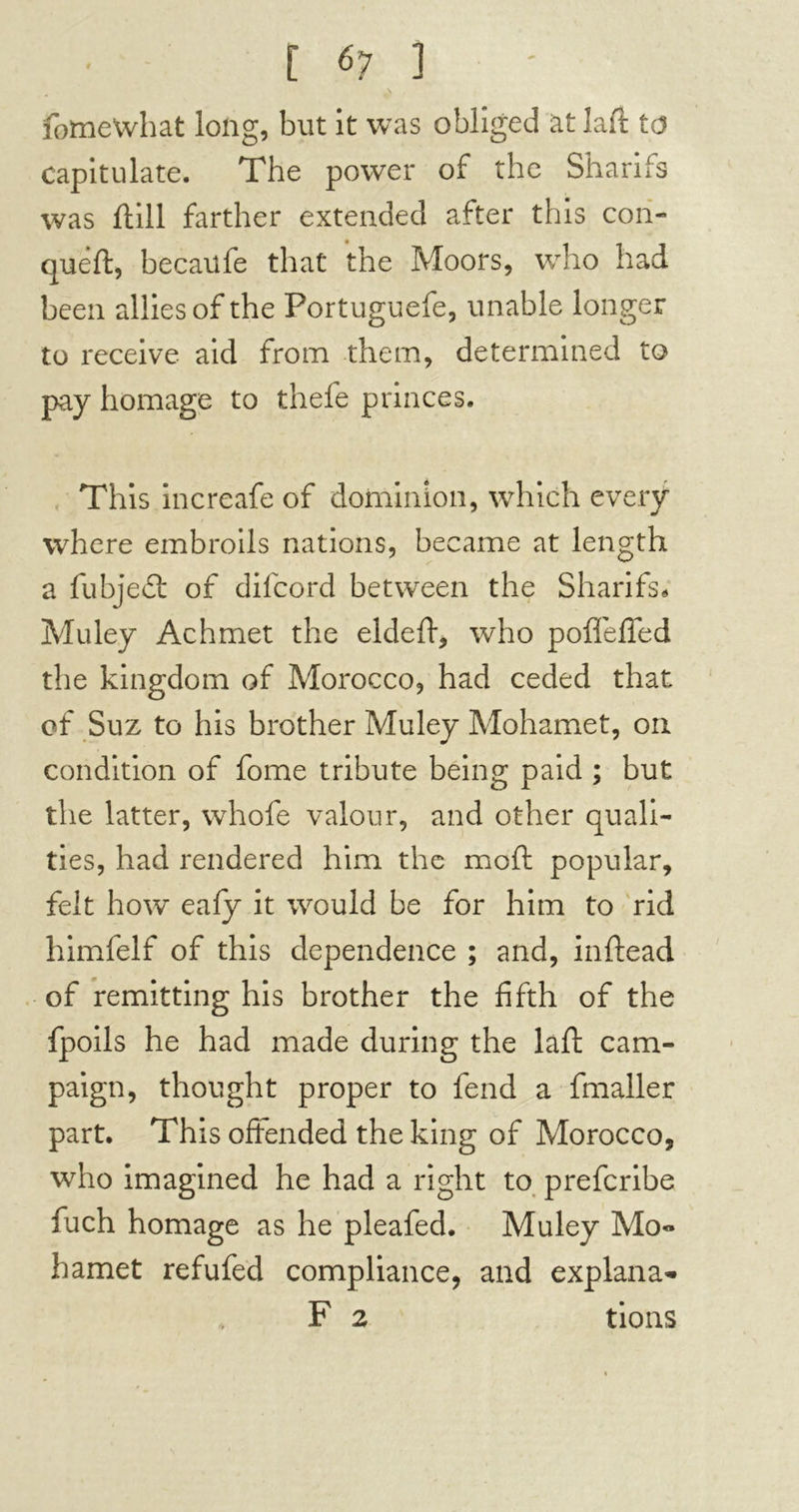 fomewhat long, but it was obliged at laft to capitulate. The power of the Sharifs was ftill farther extended after this con- queft, becaufe that the Moors, who had been allies of the Portuguefe, unable longer to receive aid from them, determined to pay homage to thefe princes. This increafe of dominion, which every where embroils nations, became at length a fubjedt of difcord between the Sharifs, Muley Achmet the eldeft, who poflefied the kingdom of Morocco, had ceded that of Suz to his brother Muley Mohamet, on condition of fome tribute being paid ; but the latter, whofe valour, and other quali- ties, had rendered him the moft popular, felt how eafy it would be for him to rid himfelf of this dependence ; and, inftead of remitting his brother the fifth of the fpoils he had made during the laft cam- paign, thought proper to fend a fmaller part. This offended the king of Morocco, who imagined he had a right to prefcribe fuch homage as he pleafed. Muley Mo<* hamet refufed compliance, and explana- F 2 tions