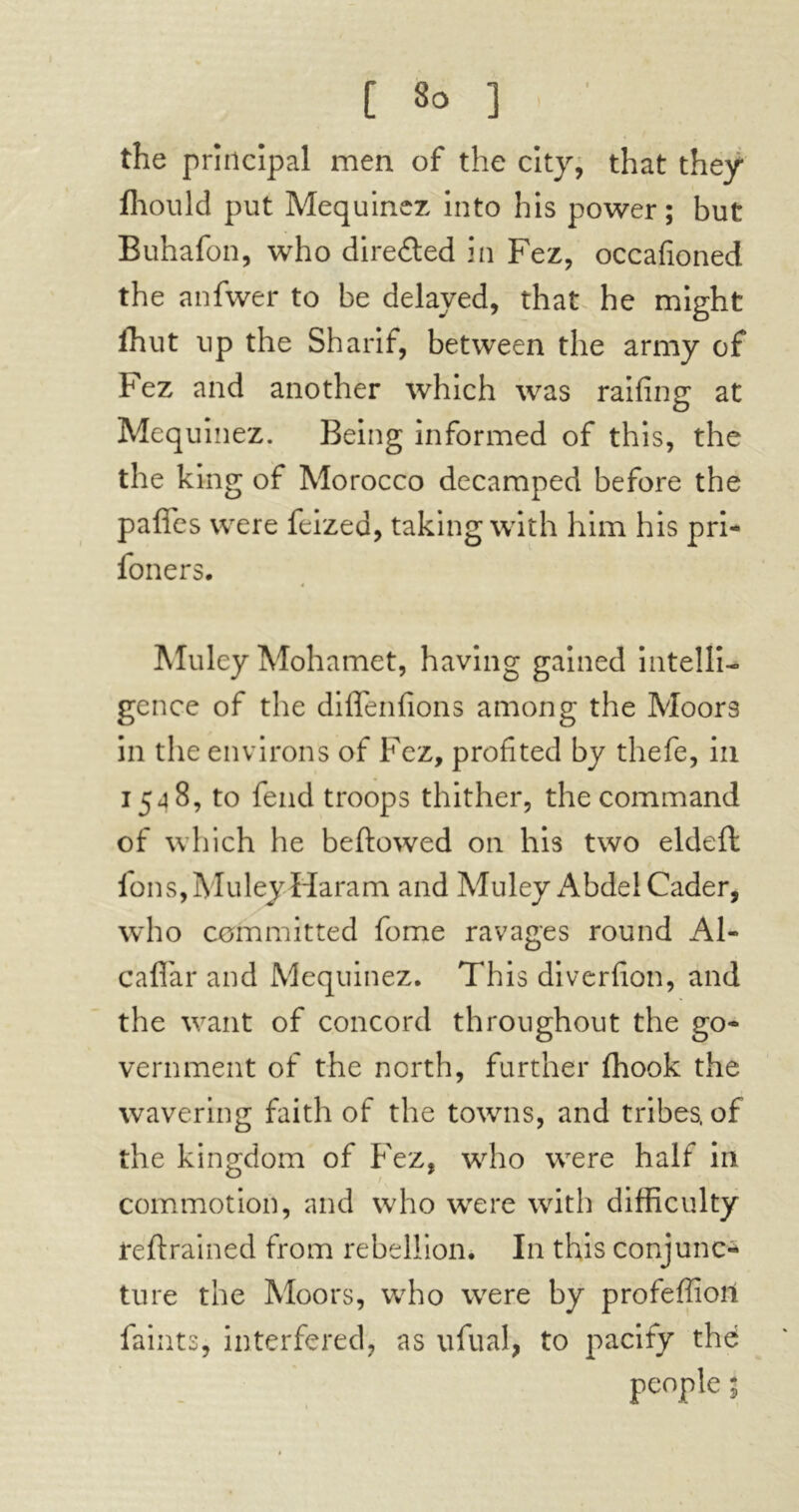 the principal men of the city, that they fhould put Mequinez into his power; but Buhafon, who directed in Fez, occafioned the anfwer to be delayed, that he might Ihut up the Sharif, between the army of Fez and another which was railing at Mequinez. Being informed of this, the the king of Morocco decamped before the paffes were feized, taking with him his pri- foners. Muley Mohamet, having gained intelli- gence of the diflenfions among the Moors in the environs of Fez, profited by thefe, in 1548, to fend troops thither, the command of which he beftowed on his two eldeft fons, Muley Haram and Muley Abdel Cader, who committed fome ravages round A1- caflar and Mequinez. This diverfion, and the want of concord throughout the go- vernment of the north, further (hook the wavering faith of the towns, and tribes, of the kingdom of Fez, who were half in commotion, and who were with difficulty reft rained from rebellion. In this conjunc- ture the Moors, who were by profeffioit faints, interfered, as ufual, to pacify thé