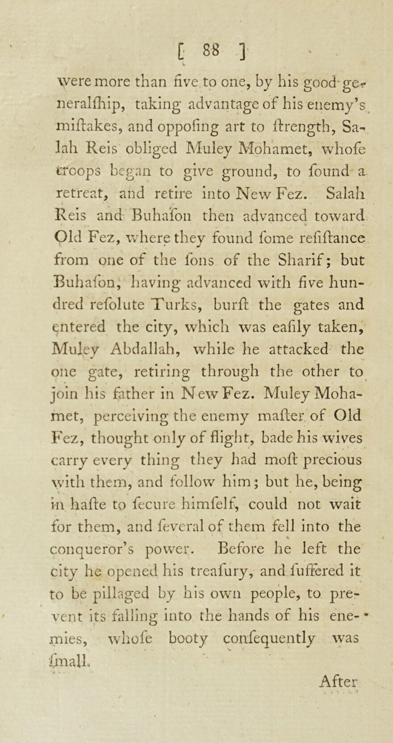 w were more than five to one, by his good'ge* neralfhip, taking advantage of his enemy’s miftakes, and oppofing art to ftrength, Sa- lah Reis obliged Muley Mohamet, whofe troops began to give ground, to found a retreat, and retire into New Fez. Salah Reis and Buhafon then advanced toward * . * ‘ ' • ■ * * Old Fez, where they found feme refiftance from one of the Ions of the Sharif ; but Buhafon, having advanced with five hun- dred refolute Turks, burft the gates and entered the city, which was eafily taken, Muley Abdallah, while he attacked the one gate, retiring through the other to join his father in New Fez. Muley Moha- met, perceiving the enemy matter, of Old Fez, thought only of flight, bade his wives carry every thing they had mold precious with them, and follow him; but he, being in hafte to fecure himfelf, could not wait for them, and feveral of them fell into the . 4 ' + x conqueror’s power. Before he left the city he opened his treafury, and fuffered it to be pillaged by his own people, to pre- vent its falling into the hands of his ene- • mies, whofe booty confequently was fmalk ' • After