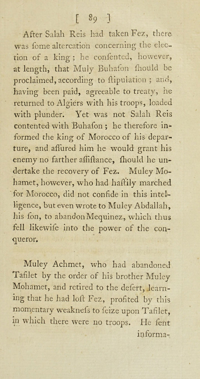 [ «9 ] After Salah Reis had taken Fez, there was feme altercation concerning the elec- tion of a king ; he confented, however, at length, that Muly Buhafon Aiould be proclaimed, according to ftipulation ; and, having been paid, agreeable to treaty, he returned to Algiers with his troops, loaded with plunder. Yet was not Salah Reis contented with 'Buhafon ; he therefore in- formed the king of Morocco of his depar- ture, and aflured him he would grant his enemy no farther affiftance, fliould he un- dertake the recovery of Fez,. Muley Mo- hamet, however, who had haftily marched for Morocco, did not confide in this intel- ligence, but even wrote to Muley Abdallah, his fon, to abandon Mequinez, which thus fell likewife into the power of the con- * queror. Muley Achmet, who had abandoned Tafilet by the order of his brother Muley Mohamet, and retired to the defert, .learn- ing that he had loft Fez, profited by this momentary weaknefs to feize upon Tafilet, in which there were no troops. Fie fent informa»