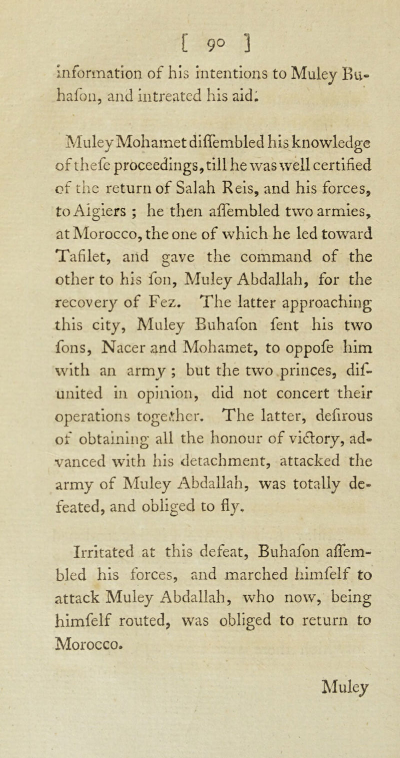 [ 9° 3 information of his intentions to Muley Ru- hafon, and intreated his aid, % Muley Mohamet diffembled his knowledge of thefe proceedings, till he was well certified of the return of Salah Reis, and his forces, to Algiers ; he then aflembled two armies, at Morocco, the one of which he led toward Tafilet, and gave the command of the other to his foil, Muley Abdallah, for the recovery of Fez. The latter approaching this city, Muley Buhafon fent his two fons, Nacer and Mohamet, to oppofe him with an army ; but the two princes, dis- united in opinion, did not concert their operations together. The latter, defirous of obtaining all the honour of victory, ad* vanced with his detachment, attacked the army of Muley Abdallah, was totally de- feated, and obliged to fly. Irritated at this defeat, Buhafon affem- bled his forces, and marched himfelf to attack Muley Abdallah, who now, being himfelf routed, was obliged to return to Morocco. Muley