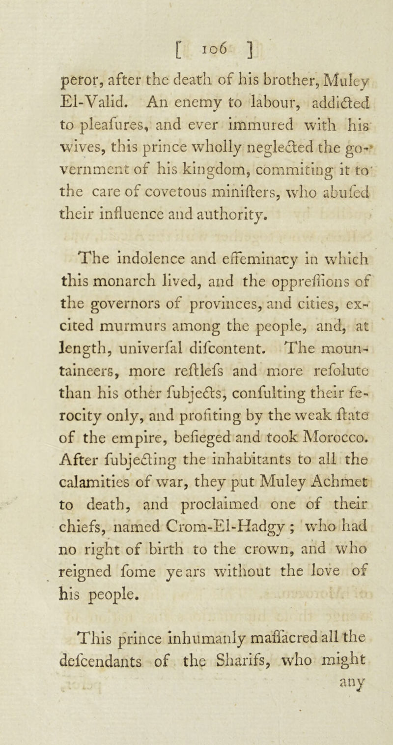 peror, after the death of his brother, Muley El-Valid. An enemy to labour, addided to pleafures, and ever immured with his wives, this prince wholly neglected the go- vernment of his kingdom, commiting it to' the care of covetous minifters, who abided their influence and authority. The indolence and effeminacy in which this monarch lived, and the oppreffions of the governors of provinces, and cities, ex- cited murmurs among the people, and, at length, univerfal difcontent. The moun- taineers, more reftlefs and more refolute than his other fubjedts, confulting their fe- rocity only, and profiting by the weak date of the empire, befieged and took Morocco. After fubjeding the inhabitants to all the calamities of war, they put Muley Achmet to death, and proclaimed one of their chiefs, named Crom-El-Hadgy ; who had no right of birth to the crowm, and who reigned fome years without the love of his people. This prince inhumanly maffacredall the defcendants of the Sharifs, who might . . any